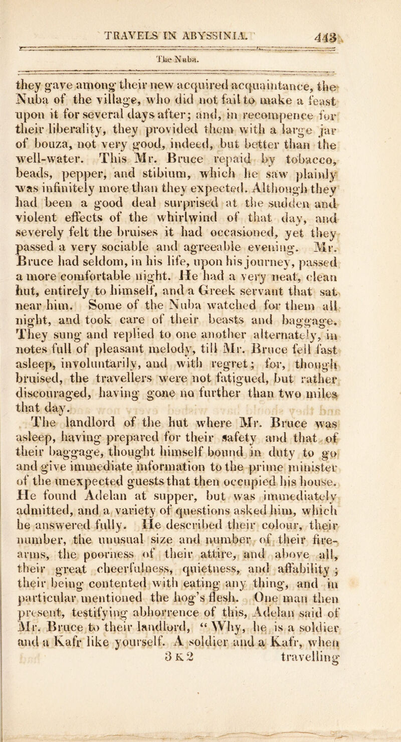 Ttie Nuba. they gave among their new acquired acquaintance, the Nuba of the village, who did not fail to make a feast upon it for several days after; and, in recomperice fur their liberality, they provided them with a large jar of boLiza, not very good, indeed, but better than the well-water. This Mr. Bruce repaid l>y tobacco, beads, pepper, and stibium, which he saw plainly was infinitely more than they expected. Although they had been a good deal surprised at the >sudden and violent effects of the whirlwind of that day, and ^severely felt the bruises it had occasioned, yet they passed a very sociable and agreeable evening. Mr. Bruce had seldom, in his life, upon his journey, passed a more comfortable night. He had a very neat, clean hut, entirely to himself, and a Greek servant that sat near him. Some of the Nuba watched for them all- night, and took care of their beasts and baggasre. They sung and replied to one anotlier alternately, in notes full of pleasant melody, till Mr. Bruce fell fast asleey), involuntarily, and with regret; for, thongdi bruised, the travellers were not fatigued, but rather discouraged, having gone no further than two miles that day. The landlord of tlie hut where Mr. Bruce was asleep, having prepared for their safety and that of their baggage, thoug'ht himself bound in duty to go and give immediate information to the prime minister of the unexpected guests that then occupied his house. He found Adelan at supper, but was iminediately admitted, and a variety of questions asked inm, which he answ^ered fully, lie described their colour, their number, the imusual size and number of their hre- arms, the poorness of their attire, and above all, their great cheerfuioess, quietness, and affability ; their being contented with eating any thing, and in ])articular mentioned the hog’s flesh. One man then present, tevStifying abhorrence of this, Adelan said of Mr. Bruce to their landlord, “ Why, he is a soldier and a Kafr like yourself. A soldier and a Kafr, wdien 3 k. 2 travelling