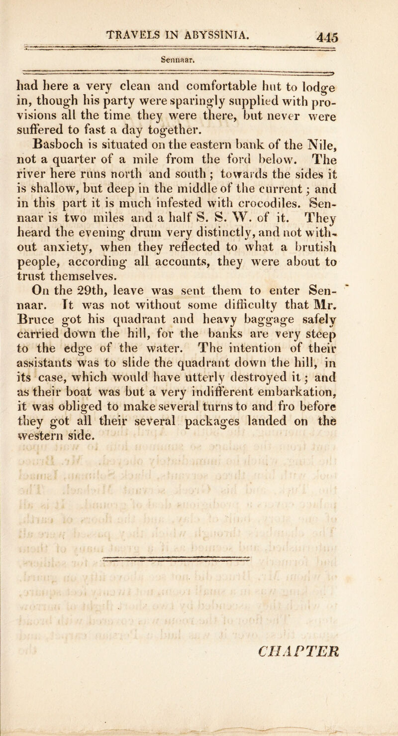 Sennaar. had here a very clean and comfortable hut to lodge in, though his party were sparingly supplied wuth pro- visions all the time they were there, but never were suffered to fast a day together. Basboch is situated on the eastern bank of the Nile, not a quarter of a mile from the ford below. The river here runs north and south ; towards the sides it is shallow, but deep in the middle of the current; and in this part it is much infested with crocodiles, Sen- naar is two miles and a half S. S. W. of it. They heard the evening drum very distinctly, and not with- out anxiety, when they reflected to what a brutish people, according all accounts, they were about to trust themselves. On the 29th, leave w^as sent them to enter Sen- naar. It was not without some difficulty that Mr, Bruce got his quadrant and heavy baggage safely carried down the hill, for the banks are very steep to the edge of the water. The intention of their assistants was to slide the quadrant down the hill, in its case, which would have utterly destroyed it; and as their boat was but a very indifferent embarkation, it was obliged to make several turns to and fro before they got all their several packages landed on the western side. CHAPTER