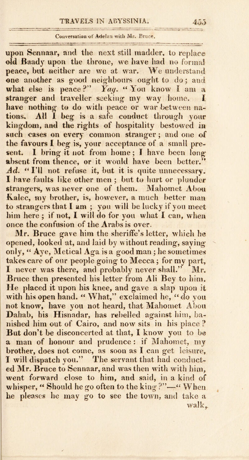 Couversation ot' Adeian rvith Mr. Bruce. upon Sennaar, and the next still madder, to replace old Baady upon the throne, we have had no formal peace, but neither are we at war. We understand one another as g’ood neighbours ought to do; and what else is peace ?” Ya^, “ You know I am a stranger and ts'aveller seeking my way home. I have nothing to do with peace or war between na- tions. All I beg is a safe conduct through your kingdom, and the rights of hospitality bestowed in such cases on every common stranger; and one of the favours I beg* is, your acceptance of a small pre- sent. 1 bring it not from home; I have been long absent from thence, or it would have been better.” Ad. ‘‘ Idl not refuse it, hut it is quite unnecessary. I have faults like other men ; but to hurt or plunder strangers, was never one of them. Mahomet Abou Kalec, my brother, is, however, a much better man to strangers that I am ; you will be lucky if you meet him here; if not, I will do for you wliat I can, when once the confusion of the Arabs is over. Mr. Bruce gave him the sheriffe’s letter, which he opened, looked at, and laid by without reading, saying only, Aye, Metical Aga is a good man ; he sometimes takes care of our people going to Mecca; for my part, I never was there, and probably never shall.” Mr. Bruce then presented his letter from Ali Bey to him. He placed it upon his knee, and gave a slap upon it with his open hand. What,” exclaimed he, do you not know, have you not heard, that Mahomet Abou Dahab, his Hisnadar, has rebelled against him, ba- nished him out of Cairo, and now sits in his place ? But don’t be disconcerted at that, I know you to be a mail of honour and prudence : if Mahomet, my brother, does not come, as soon as I can get leisure, I will dispatch you.” The servant that had conduct- ed Mr. Bruce to Sennaar, and was then with with him, went forward close to him, and said, in a kind of whisper, ** Should he go often to the king When he pleases he may go to see the town, and take a walk,.