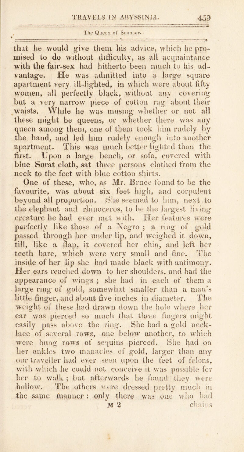 ^ The Queen ot' Senuaar. tf' ___ - - I■■ . , III.. —- — — ......^ that he would give them bis advice, which he pro- mised to do without difficulty, as ail acquaintance with the fair-sex had hitherto been nuicii to his ad- vantag’e. He was admitted into a large square apartment very ill-ligdited, in whicli were about fifty women, all perfectly black, without any covering’ but a very narrow piece of cotton rag about their waists. While he was musing whether or not all these might be queens, or whether there was any queen among them, one of them took iiim rudely by the hand, and led him rudely enough into another apartment. This was much better lighted than the first. Upon a large bench, or sofa, covered with blue Surat cloth, sat three persons clothed from the neck to the feet with blue cotton shirts. One of these, who, as Mr. Bruce found to he the favourite, was about six feet high, and corpulent beyond all proportion. She seemed to hirn, next to the elephant and rhinoceros, to be the largest living creature he had ever met with. Her features were perfectly like those of a Negro ; a ring- of gold passed through her iisider lip, and weighed it down, till, like a flap, it covered her chin, and left her teeth bare, wdiich were verv small and fine. The inside of her lip she had made black with antimony. Her ears reached down to her shoulders, and had the appearance of wings ; she had ira each of them a large ring* of goki, somewhat smaller than a man’s little finger, and about five inches in diameter. The weight of these liad drawn down the hole where tier ear was pierced so much that three fingers might easily pass above the ring. She had a gold neck- lace of sevm.ral rows, one below another, to which were hung rows of sequins pierced. She had on her ardiles two manaci(.\s of gold, larger than any our traveller had ever seen upon the feet of felons, with which he could not conceive it was possible for her to walk ; but afterwards he found they wei'e hollow. The others were dressed pretty much in the same manner : only there was one who liad