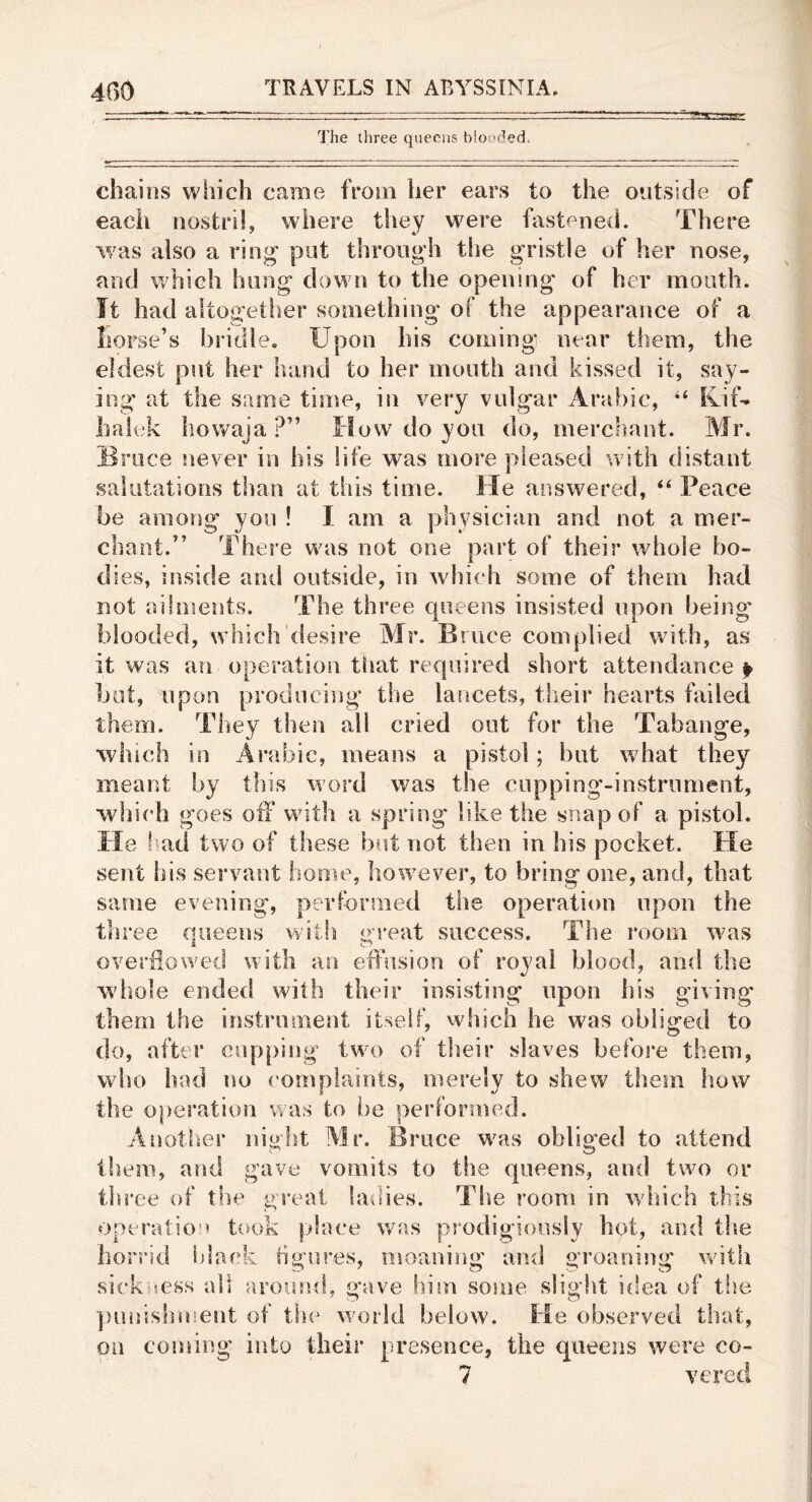 The three queens bloi'ded. chains which came from her ears to the outside of each nostril, where they were fastened. There was also a ring put through the gristle of her nose, and which hung down to the opening of her mouth. It had altogether something of the appearance of a horse’s bridle. Upon his coming' near them, the eldest put her hand to her mouth and kissed it, say- ing' at the same time, in very vulgar Arabic, KiU halek howaja ?” How do you do, merchant. Mr. Bruce never in his life was more pleased with distant salutations than at this time. He answered, Peace be among you ! I am a physician and not a mer- chant.” There was not one part of their whole bo- dies, inside anti outside, in which some of them had not ailmeiits. The three queens insisted upon being blooded, which desire Mr. Bruce complied with, as it was an operation that required short attendance p but, upon producing the lancets, their hearts failed them. They then all cried out for the Tabange, %Yhich in Arabic, means a pistol; but what they meant by this word was the eupping-instriiment, wliich goes off with a spring like the snap of a pistol. He f^ad two of these but not then in his pocket. He sent bis servant home, how^ever, to bring one, and, that same evening, performed the operatii)n upon the three queens with great success. The room was overflowed with an effusion of royal blood, and the wdiole ended with their insisting upon his giving them the instrument itself, which he was obliged to do, after cupping twu) of their slaves before them, who had no complaints, merely to shew them how the operation was to i)e performed. Anotlser night Mr. Bruce w^as obliged to attend them, and gave vomits to the queens, and two or tliree of the great hulies. The room in which this operatio!» took place was prodigiously hot, and the horrid i)lack figures, moaning and groaning with sickisess all around, gave him some sliglit idea of the punishiuent of the wu3rld below. He observed that, on coming into their presence, the queens were co- 7 vered