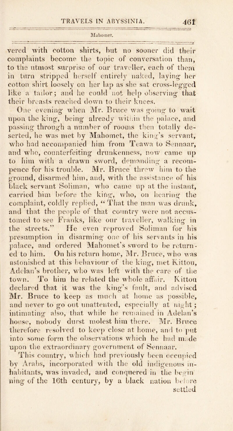 Mahomet. vered with cottoa shirts, but no sooner clid their complaints become the topic of conversation than, to the utmost surprise of our traveller, each of them in turn stripped Inu’self entirely naked, laying* her cotton shirt loosely on her lap as she sat cross-leg'ged like a tailor; and he could not help observing that their breasts reacb.etl down to their knees. €)ue eveniup* when Mr, Bruce was {^oino- to wait upon the king*, being already within the palace, and passing through a number of rooms then totally de- serted, he was met by Mahomet, the king’s servant, who bad accompanied him from Teawa to Sennaar, and wlio, counterfeiting drunkenness, nov/ came up to him with a drawn sword, demanding a recom- pence for his trouble. Mr. Bruce threw him to the gToiind, disarmed him, and, with the assistance of his black servant Soliman, who came up at the instant, carried him before the king, who, on hearing the complaint, coldly replied, ‘‘ That the man was drunk, and that the people of that country were not accus- tomed to see Flanks, like our traveller, walking in the streets.” He even reproved Soliman for his presumption in disarming one of his servants in his palace, and ordered Mahomet’s swoi'd to be return* ed to him. On his return home, Mr, Bruce, who was astonished at this behaviour of the king, met Kitton, Adelan’s brothes*, v/lio was left with the care of the town. To him he related the whole affair. Kittou declared that it was the king’s fault, and advised Mr. Bruce to keep as iniuh at borne as possible, and never to go out imattented, especially at night; intimating** also, that while he remained in Adeiim’s house, nobody durst molest him there. Mr. Bruce therefore resolved to keep close at liome, and t({ put into some form the observations which he bad made upon the extraordinary government of Sennaar. This country/, which had previously been occupied by Arabs, incorporated with the old indigenous m- habitants, was invaded, and conquered in tlie l)e,gin iiing of the 16tli century, by a black nation bt ioi-e settled