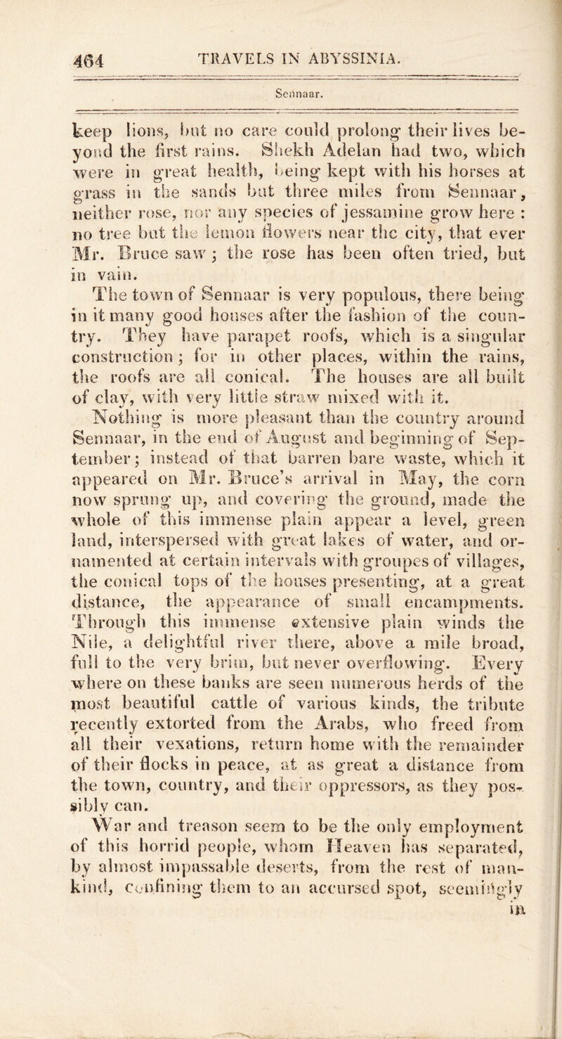 Sennaar. keep lioiis, but no care could prolong* their lives be- yond the first rains. Shekh Adelan had two, which were in great health, being kept with his horses at grass in the sands bat three miles from Sennaar, neither rose, nor any species of jessamine grow here : no tree bat the lemon tiowers near the city, that ever Mr. Brace saw ; the rose has been often tried, but in vam. The town of Sennaar is very populous, there being in it many good houses after the fashion of the coun- try. They have parapet roofs, which is a singular construction ; for in other places, within the rains, the roofs are all conical. The houses are all built of clay, wdth very little straw mixed with it. Nothing is more pleasant than the country around Sennaar, in the end of Auorfist and beoanning'of Sen- tember; instead ot that barren bare waste, which it appeared on Mr. Bruce’s arrival in May, the corn now sprung up, and covering the ground, made the whole of this immense plain appear a level, green land, interspersed with great lakes of water, and or- namented at certain intervals with groupes of villages, the conical tops of tlie bouses presenting, at a great distance, the appearance of small encampments. Through this immense extensive plain winds the Nile, a delightful river tliere, above a mile broad, full to the very brim, but never overflowing. Every w here on these baidcs are seen numerous herds of the most beautiful cattle of various kinds, the tribute recently extorted from the Arabs, who freed from all their vexations, return home with the remainder of their flocks in peace, at as great a distance from the towm, country, and their oppressors, as they pos-r siblv can, «’ War and treason seem to be the only employment of th is horrid people, whom Heaven lias separated, by almost impassable deserts, from the rest of man- kind, Confining them to an accursed spot, seemir^gly hi
