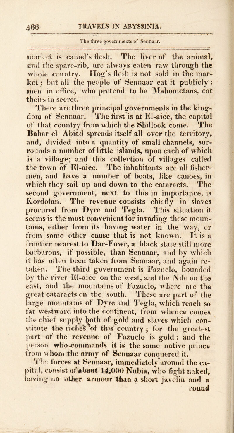 The three governments of Sennaar. market is cameFs flesh. The liver of the animal, and the spare-rib, are always eaten raw through the whole country. Hog’s flesh is not sold in the mar- ket ; blit all the people of Sennaar eat it publicly : men in office, who pretend to be Mahometans, eat theirs in secret. There are three principal governments in the king- dom of Sennaar. The first is at El-aice, the capital of that country from which the Shillook come. The Bahar el Abiad spreads itself all over the territory, and, divided into a quantity of small channels, sur- rounds a number of little islands, upon each of which is a village; and this collection of villages called the town of El-aice. The inhabitants are all fisher- men, and have a number of boats, like canoes, in which they sail up and down to the cataracts. The second government, next to this in importance, is Kordofan. The revenue consists chiefly in slaves procured from Dyre and Tegla. This situation it seems is the most convenient for invading those moun- tains, either from its having water in the way, or from some other cause that is not known. It is a frontier nearest to Dar-Fowr, a black state still more barbarous, if possible, than Sennaar, and by which it has often been taken from Sennaar, and again re- taken. The third government is Fazucio, bounded by the river El-aice on the west, and the Nile on the east, and the mountains of Fazucio, where are th® great cataracts on the south. These are part of the large mountains of Dyre and Tegla, which reach so far westward into the continent, from wlience comes the chief supply both of? gold and slaves w^hich con- stitute the riche^\f this country ; for the greatest part of the revenue of Fazucio is gold : and the person who-eommands it is the same native prince from mIioui the army of Sennaar conquered it. T! o lorces at Sennaar, immediately around the ca- consist of^bmit 14,000 Nubia, who fight naked, liaving no other armour than a short javelin and a round