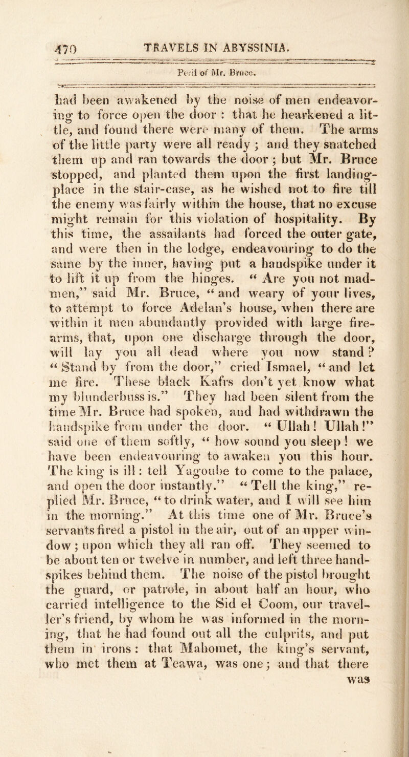 Peril of Mr. Bruce. bad been awakened by the noise of men endeavor- ing to force open the door : that he hearkened a lit- tle, and found there were many of them. The arms of the little party were all ready ; and they snatched them lip and ran towards the door ; but Mr. Bruce stopped, and planted them upon the first landing- place in the stair-case, as he wished not to fire till the enemy was fairly within the house, that no excuse might remain for this violation of hospitality. By this time, the assailants had forced the outer gate, and were then in the lodge, endeavouring to do the same by the inner, having* put a handspike under it to lift it up from the liinges. ‘‘ Are you not mad- men,” said Mr. Bruce, “ aud weary of your lives, to attempt to force Adelan’s house, when there are within it men abundantly provided with large fire- arms, that, upon one discharge through the door, will lay you ail dead where you now stand ? ‘‘ Stand by from the door,” cried Ismael, and let me hre. Tliese black Kafrs don’t yet know what my hliinderbuss is.” They had been silent from the time Mr. Bruce had spoken, and had withdrawn the liandspike from under the door. “ Ullah ! XJllah !” said osie of them softly, “ how sound you sleep ! we have been endeavouring to awaken yon this hour. The king is ill: tell Yagoube to come to the palace, and open the door instantly.” Tell the king,” re- plied Mr. Bruce, ‘‘to drink water, and I will see him in the morning.” At this time one of Mr. Bruce’s servants fired a pistol in the air, out of an upper win- dow; upon which they all ran oflp. They seemed to be about ten or twelve in number, and left three hand- spikes behind them. The noise of the pistol brought the guard, or patrole, in about half an hour, who carried intelligence to the Sid el Coom, our travel- ler’s friend, hv whom he was informed in the morn- ing, that he had found out all the culprits, and put them in irons : that Mahomet, the king’s servant, who met them at Teawa, was one; aud that there was