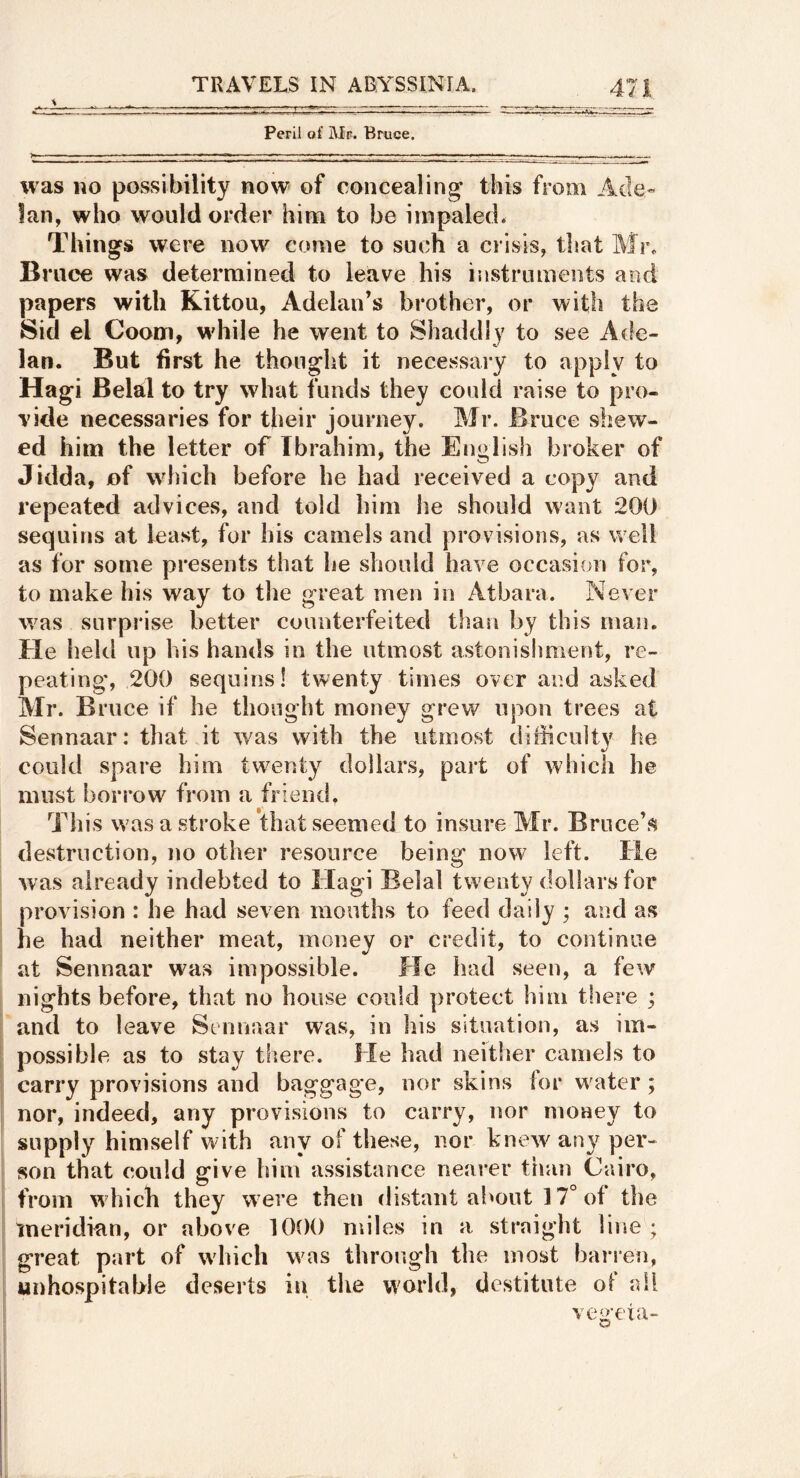 , s . . , ^ . Peril of Mr. Bruce. was no possibility now of concealing this from Ade- Ian, who would order him to be impaled. Things were now come to such a crisis, that Mr. Bi •uce was determined to leave his instruments and papers with Kittou, Adelan’s brother, or with the Sid el Coom, wdiile he went to Shaddiy to see Ade- lan. But first he thought it necessary to apply to Hagi Belal to try what funds they could raise to pro- vide necessaries for their journey. Mr. Bruce shew- ed him the letter of Ibrahim, the English broker of Jidda, of which before he had received a copy and repeated advices, and told him he should want 200 sequins at least, for his camels and prov isions, as well as for some presents that he should have occasion for, to make his way to the great men in Atbara. Never was surprise better counterfeited than by this man. Ele held up his hands in the utmost astonishment, re- peating*, 200 sequins! twenty times over and asked Mr. Bruce if he thought money grew upon trees at Sennaar: that it was with the utmost difficulty he could spare him twenty dollars, part of which he must borrow from a friend, This was a stroke that seemed to insure Mr. Bruce’s destruction, no other resource being now left. He was already indebted to Hagi Belal twenty dollarsfor provision : he had seven mouths to feed daily ; and as he had neither meat, money or credit, to continue at Sennaar was impossible. He had seen, a few nights before, that no house could protect him there ; and to leave Stnnaar was, in his situation, as im- possible as to stay there. He had neither camels to carry provisions and baggage, nor skins lor water; nor, indeed, any provisions to carry, nor money to supply himself w ith any of these, nor knew any per- son that could give him assistance nearer than Cairo, from which they were then distant about 17° of the meridian, or above 1000 miles in a straight line ; great part of which was throcigh the most barren, unhospitable deserts in the world, destitute of ail ve<>'eia- D