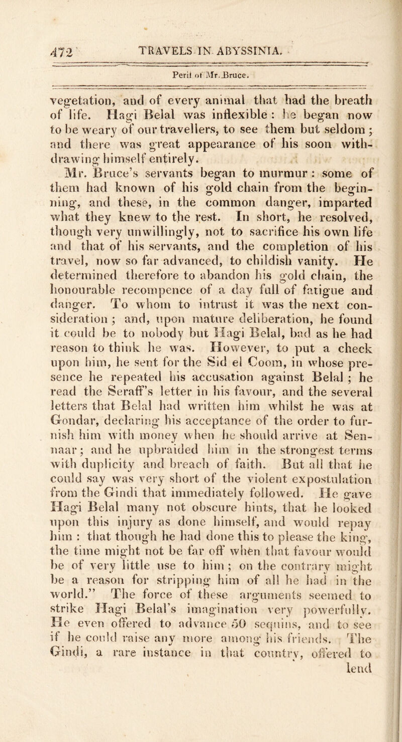 Peril of Mr. J^ruce. veg’etation, and of every animal that bad the breath of life. Ilagi Belal was inflexible : he began now to be weary of our travellers, to see them but seldom ; and there was great appearance of his soon with- drawing himself entirely. Mr. Bruce’s servants began to murmur : some of them had known of his gold chain from the begin- ning, and these, in the common danger, imparted what they knew to the rest. In short, he resolved, though very unwillingly, not to sacrifice his own life and that of his servants, and the completion of his travel, now so far advanced, to childish vanity. He determined therefore to abandon his gold cliain, the lionourable recompence of a day full of fatigue and danger. To whom to intrust it was the next con- sideration ; aiid, fipon mature deliberation, he found it could be to nobody but Magi Belal, bad as he had reason to think he was. However, to put a check upon him, he sent for the Sid el Cooin, in whose pre- sence he repeated bis accusation against Belal ; he read the Seraif’s letter in his favour, and the several letters that Belal had written him whilst he was at Goiidar, declaring his acceptance of the order to fur- nish him with money when he should arrive at Sen- naar; and he upbraided Inm in the strongest terms with duplicity and breach of faith. But all that he could say was very short of the violent expostulation from the Gindi that immediately followed. He gave Hagi Belal many not obscure hints, that he looked upon this injury as done himself, and would repay liim : that though he had done this to please the king, the time might not be far off when tlmt favour would be of very little use to him ; on the contrary might be a reason for stripping him of all he iuid in the world.” The force of these arguments seemed to strike Hagi Belal’s imagination very powerfulIv. He even offered to advance 50 seqrdns, and to see if he could raise anv more among his friends. The Gindi, a rare instance in that country, offered to •l ^ lend