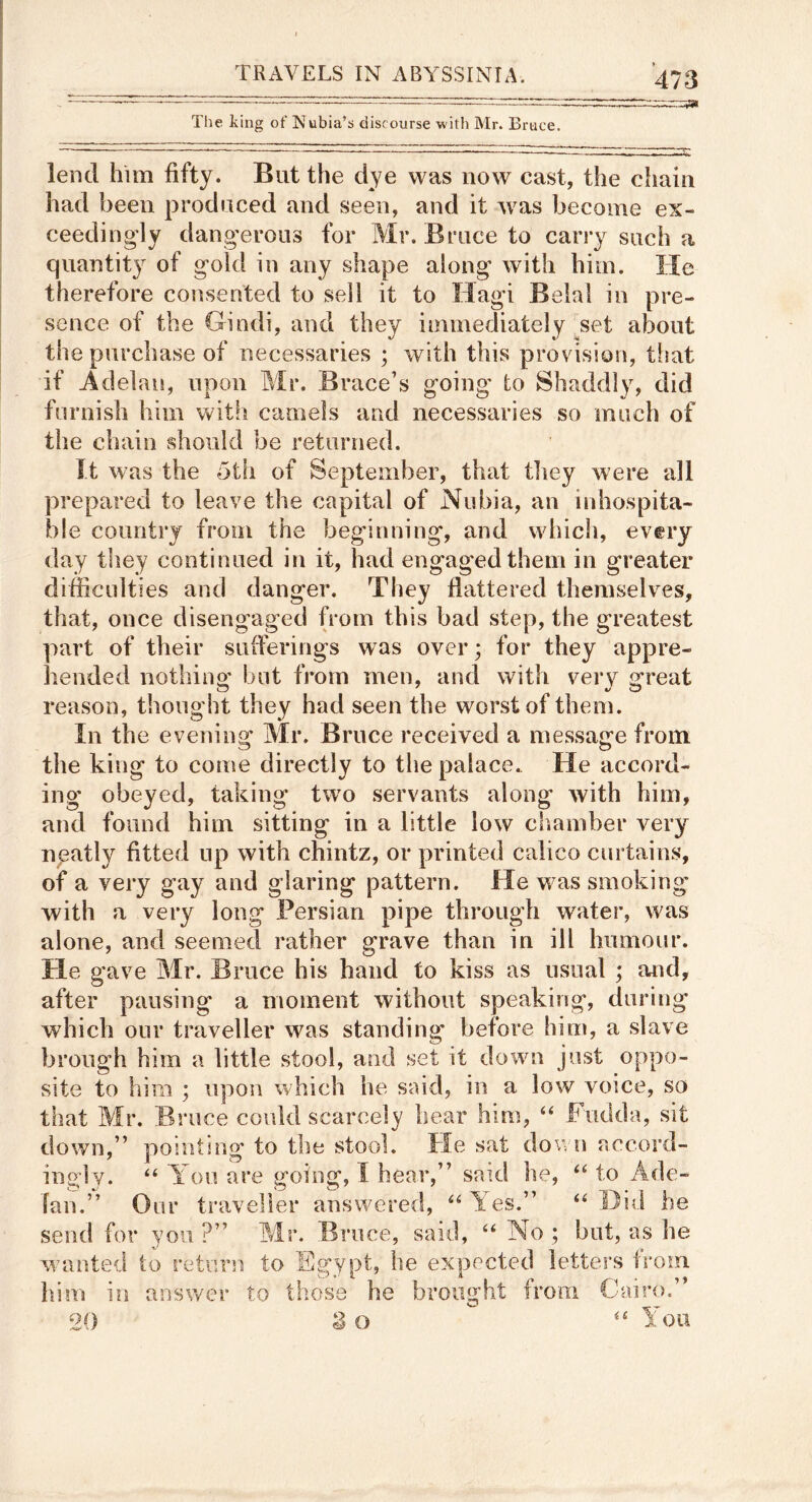 Tlie king of Nubia’s discourse with Mr. Bruce. 2 lend him fifty. But the dye was now cast, the chain had been produced and seen, and it Avas become ex- ceedingly dang’eroiis for Mr. Bruce to carry such a quantity of g'old in any shape along with him. He therefore consented to sell it to Hagi Belal in pre- sence of the Hindi, and they immediately .set about the purchase of necessaries ; Avith this provision, that if Adelan, upon Mr. Brace’s going to Shaddly, did furnish him with camels and necessaries so much of the chain should be returned. It was the oth of September, that tliey were all prepared to leave the capital of Nubia, an inhospita- ble country from the beginning, and which, every day they continued in it, had engaged them in greater difficulties and danger. They flattered themselves, that, once disengaged from this bad step, the greatest part of their suiferings was over; for they appre- hended nothino' but from men, and with very 2*reat reason, thought they had seen the worst of them. In the evening Mr. Bruce received a messaefe from o o the king to come directly to the palace. He accord- ing obeyed, taking two servants along Avith him, and found him sitting in a little Ioav chamber very npatly fitted up with chintz, or printed calico curtains, of a very gay and glaring pattern. He was smoking with a very long Persian pipe through water, was alone, and seemed rather grave than in ill humour. He gave Mr. Bruce his hand to kiss as usual ; and, after pausing a moment without speaking, during which our traveller Avas standing before him, a slave broiigh him a little stool, and set it down just oppo- site to him ; upon which he said, in a low voice, so that Mr. Bruce covdd scarcely hear him, ‘‘ Fiidda, sit down,” pointing to the stool. He sat down accord- ingly. You are going, I hear,” said he, ‘‘ to Ade- fan.” Our traveller answered, Yes.” ‘‘Did be send for you ? ^ 9 •uee, said, “ No ; but, as he Avanted to retmai to FYypt, he expected letters from . . , I ^ 1 . ^ I . > 1dm in oi) .-Wr* ‘ / answer to tl iose he brought from Cairo. 3 o You