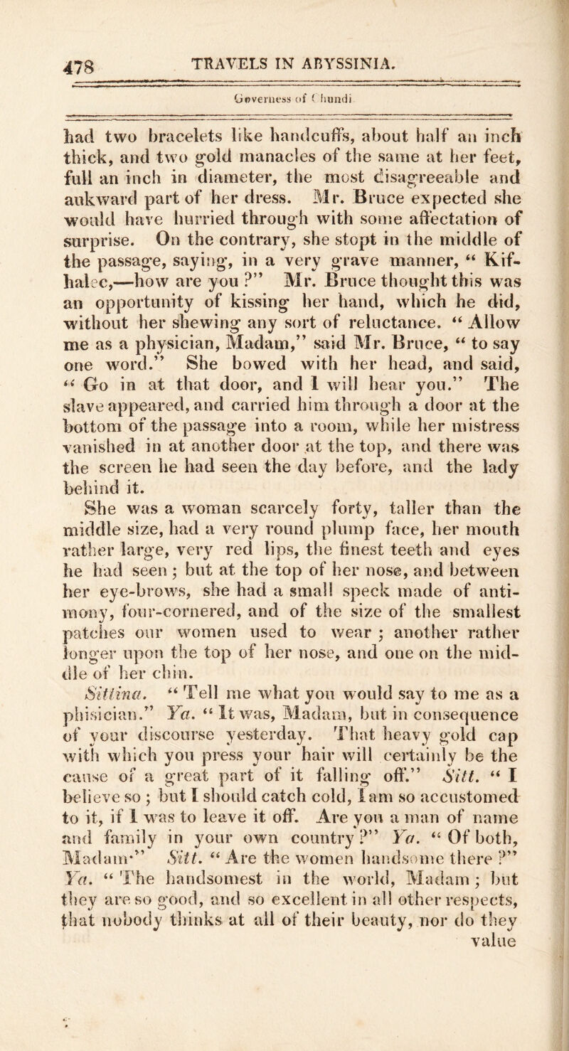 (jovemess ctf ( hundi had two bracelets like handcuiirs, about half an inch thick, and two g’old manacles of the same at her feet, full an inch in diameter, the most disagreeable and awkward part of her dress. Mr. Bruce expected she would have hurried through with some affectation of surprise. On the contrary, she stopt in the middle of the passage, saying, in a very grave manner, “ Kif- halec,—how are you ?” Mr. Bruce thought this was an opportunity of kissing her hand, which he did, without her shewing any sort of reluctance. ‘‘ Allow me as a physician. Madam,” said Mr. Bruce, “ to say one word.” She bowed with her head, and said. Go in at that door, and 1 will hear you.” The slave appeared, and carried him through a door at the bottom of the passage into a room, while her mistress vanished in at another door fit the top, and there waf^ the screen he had seen the day before, and the lady behind it. She was a woman scarcely forty, taller than the middle size, had a very round plump face, her mouth rather large, very red lips, the finest teeth and eyes he had seen ; but at the top of her nose, and between her eye-brows, she had a small speck made of anti- mony, four-cornered, and of the size of the smallest patches our women used to v/ear ; another rather longer upon the top of her nose, and one on the mid- dle of her chin. Sitiina. Tell me what yon would say to me as a phisician.” Ya. ‘‘It was, Madam, but in consequence of your discourse yesterday. That heavy gold cap with which you press your hair will certainly be the cause Of a great part of it falling off.” Sitt. “ I beli eve so ; but I should catch cold, lam so accustomed to it, if 1 was to leave it off. Are yon a man of name and family in your own country?” Ya, “ Of both. Madam*” Sitt, “ Are the women handsome there ?” Ya. “ The handsomest in the wmrld, Madam ; but they are so good, and so excellent in all other respects, that nobody thinks at ail of their beauty, nor do they value