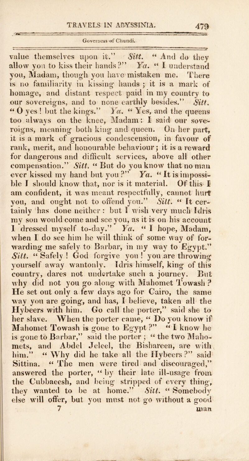 Governess (if CImndi. value themselves upon it.” Sift. And do they allow you to kiss their hands?” Ya. “ I understand you, Madam, thoug-h you iiave^mistaken me. There is no familiarity in kissing' hands ; it is a mark of liomag'e, anel distant respect paid in my country to our sovereigns, and to none earthly {3esides.” Slit, ** 0 yes ! but the king's.” Ya, Yes, and the queens too always on the knee. Madam: I said our sove^- roigns, meaning both king and queen. On her part, it is a mark of gracious condescension, in favour of rank, merit, and honourable behaviour; it is a reward for dangerous and difficult services, above all other compensation.” Sitt, ‘‘But do you know that no man ever kissed my hand but you ?” Ya, “ It is impossi- ble I should know that, nor is it material. Of this I am confident, it was meant respectfully, cannot hiii't you, and ought not to oifend you.” Sitt, “ It cer- tainly has done neither : but J wish very much Idris my son would come and see you, as it is on his account 1 dressed myself to-day.” Ya, “ I hope. Madam, when I do see him he will think of some way of for- warding me safely to Barbar, in my way to Bgvpt.” Sitt, “Safely! God forgive you I you,are throwing yourself away wantonly. Idris himself, king of this country, dares not undertake such a journey. But why did not you go along with Mahomet Towash ? He set out only a few days ago for Cairo, the same way you are going, and has, I believe, taken all the Hybeers with him. Go call the porter,” said she to her slave. When the porter came, “ Do you know if Mahomet Towash is gone to Egypt ?” “ I know he is gone to Barbar,” said the porter ; “ the two Maho- mets, and Abdel Jeleel, the Bishareen, are with him.” “ Why did he take all the Hybeers ?” said Sittina. “ The men were tired and discouraged,” answered the porter, “ by their late ill-usage from the Cubbaeesh, and l)eing stripped of every thing, they wanted to be at home.” Sitt, “ Somebody else will offer, but you must not go without a good 7 man