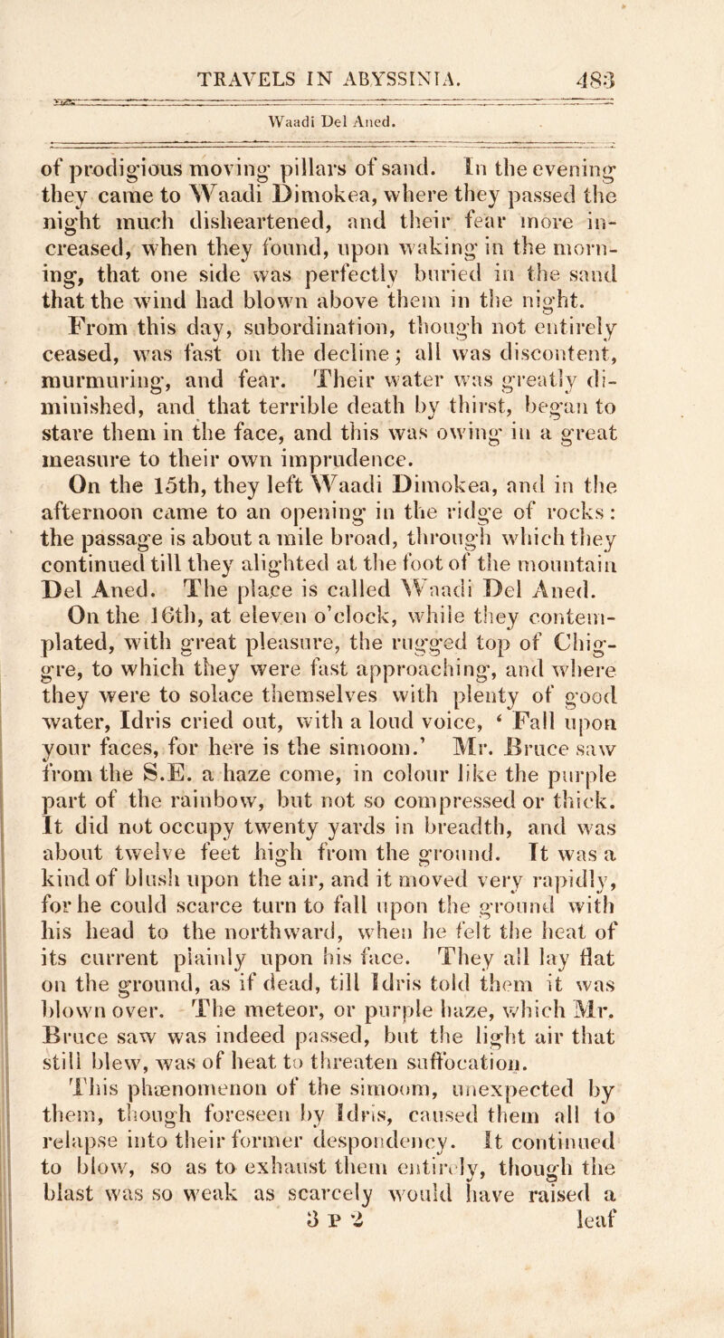 Waadi Del Aiied. of prodigious moving pillars of sand. In the evening they came to Waadi Dimokea, where they passed the night much disheartened, and their fear more in- creased, when they found, upon waking in the morn- ing, that one side was perfectly buried in the sand that the wdnd had blown above them in tlie night. From this day, subordination, though not entirely ceased, w^as fast on the decline; all was discontent, murmuring’, and fear. Their water was greatly di- minished, and that terrible death by thirst, beg'an to stare them in the face, and this was owing’ in a great measure to their own imprudence. On the 15th, they left Waadi Dimokea, and in the afternoon came to an opening in the ridge of rocks: the passage is about a mile broad, through which they continued till they alighted at the foot of the mountain Del Aned. The place is called Waadi Del Aned. On the 16th, at eleven o’clock, while they contem- plated, wdth great pleasure, the rug’ged top of Chig- gre, to which they were fast approaching, and w^here they were to solace themselves with plenty of good water, Idris cried out, with a loud voice, ‘ Fall upon your faces, for here is the simoom.’ Mr. Bruce saw from the S.E. a haze come, in colour like the purple part of the rainbow, but not so compressed or thick. It did not occupy twenty yards in breadth, and was about twelve feet high from the ground. It was a kind of blush upon the air, and it moved very rapidly, for he could scarce turn to fall upon the ground with his head to the northward, w^hen he felt the heat of its current plainly upon his face. They all lay Hat on the ground, as if dead, till Idris told them it was blown over. The meteor, or purple haze, which Mr. Bruce saw was indeed passed, but the light air that still blew% ^vas of heat to threaten suffocation. This phenomenon of the simoom, unexpected by them, though foreseen by Idris, caused them all to relapse into their former despondency. It continued to blow% so as to exhaust them eidin ly, though the blast \vas so weak as scarcely w ould have raised a