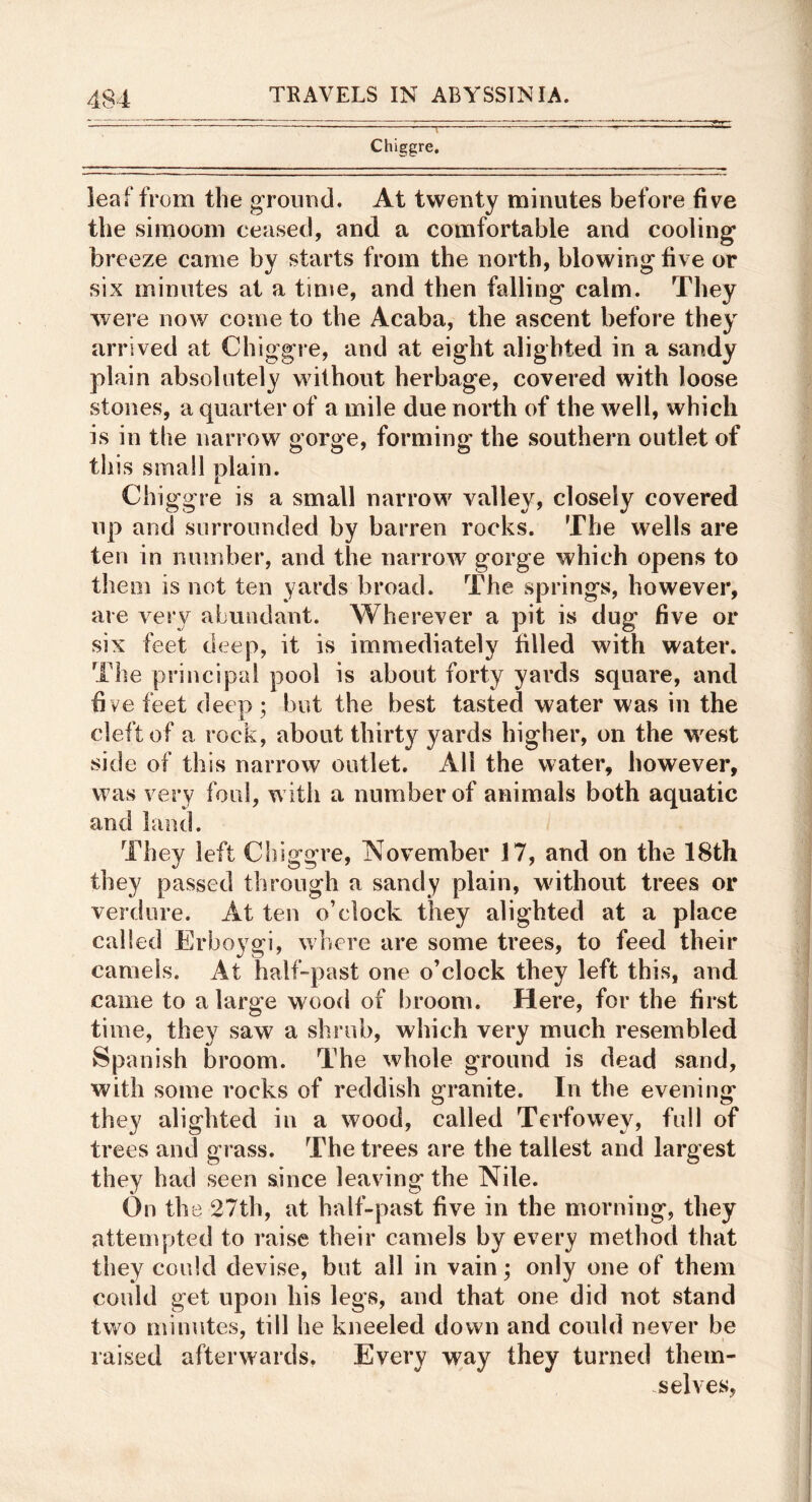 Chiggre, leaf from the groimd. At twenty minutes before five the simoom ceased, and a comfortable and cooling breeze came by starts from the north, blowing five or six minutes at a time, and then falling calm. They were now come to the Acaba, the ascent before they arrived at Chiggre, and at eight alighted in a sandy plain absolutely without herbage, covered with loose stones, a quarter of a mile due north of the well, which is in the narrow gorge, forming the southern outlet of this small plain. Chiggre is a small narrow valley, closely covered up and surrounded by barren rocks. The wells are ten in number, and the narrow gorge which opens to them is not ten yards broad. The springs, however, are very abundant. Wherever a pit is dug five or six feet deep, it is immediately filled with water. The principal pool is about forty yards square, and fi ve feet deep : but the best tasted water was in the cleft of a rock, about thirty yards higher, on the w^est side of this narrow outlet. All the water, however, was very foul, with a number of animals both aquatic and land. They left Chiggre, November 17, and on the 18th they passed through a sandy plain, without trees or verdure. At ten o’clock they alighted at a place called Erboygi, where are some trees, to feed their camels. At half-past one o’clock they left this, and came to a large wood of broom. Here, for the first time, they saw a shrub, which very much resembled Spanish broom. The whole ground is dead sand, with some rocks of reddish granite. In the evening they alighted in a wood, called Terfowey, full of trees and grass. The trees are the tallest and largest they had seen since leaving the Nile. On the 27th, at half-past five in the morning, they attempted to raise their camels by every method that they could devise, but all in vain; only one of them could get upon his legs, and that one did not stand two minutes, till he kneeled down and could never be raised afterwards. Every way they turned them- selves,