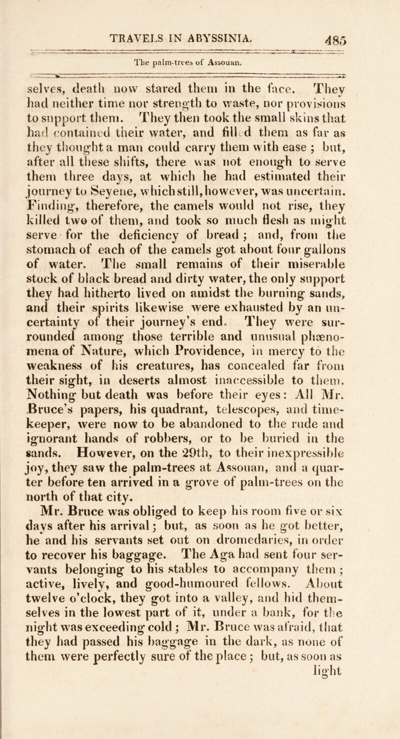 48r> The palm-trees of Assouan. selves, death now stared them in the tace. They had neither time nor streno'th to waste, nor provisions to support them. They then took the small skins that had contained their water, and filled them as far as they thought a man could carry them with ease ; but, after all these shifts, there was not enough to serve them three days, at which he had estimated their journey to Seyene, which still, however, was uncertain. Finding, therefore, the camels would not rise, they killed two of them, and took so much flesh as misht serve for the deficiency of bread; and, from the stomach of each of the camels got about four gallons of water. The small remains of their miserable stock of black bread and dirty water, the only support they had hitherto lived on amidst the burning sands, and their spirits likew^ise were exhausted by an un- certainty of their journey’s end. They were sur- rounded among’ those terrible and unusual phoeno- mena of Nature, which Providence, in mercy to the weakness of his creatures, has concealed far from their sight, in deserts almost inaccessible to them. Nothing but death was before their eyes: All Mr. JBruce’s papers, his quadr«ant, telescopes, and time- keeper, were now to be abandoned to the rude and ignorant hands of robbers, or to be buried in the sands. However, on the 29th, to their inexpressible joy, they saw the palm-trees at Assouan, and a quar- ter before ten arrived in a grove of palm-trees on the north of that city. Mr. Bruce was obliged to keep his room five or six days after his arrival; but, as soon as he got better, he and his servants set out on dromedaries, in order to recover his baggage. The Aga had sent four ser- vants belonging to his stables to accompany them; active, lively, and good-humoured fellows. About twelve o’clock, they got into a valley, and hid them- selves in the lowest part of it, under a bank, for the night was exceeding cold ; Mr. Bruce was afraid, that they had passed his baggage in the dark, as none of them were perfectly sure of the place; but, as soon as