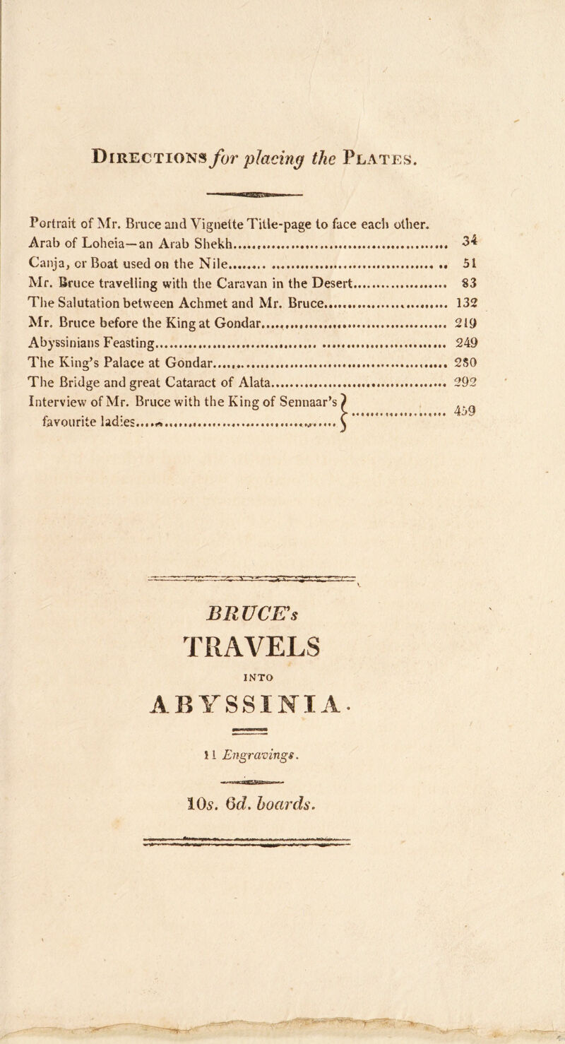 Directions for placing the Plates. Portrait of Mr. Bruce and Vignette Title-page to face each other. Arab of Loheia—an Arab Shekh ■3'^ Canja, or Boat used on the Nile 51 Mr. Bruce traveliing with the Caravan in the Desert S3 Tlie Salutation between Achmet and Mr. Bruce 132 Mr. Bruce before the King at Gondar...., 2 It) Abyssinians Feasting 249 The King’s Palace at Gondar 2S0 The Bridge and great Cataract of Alata 292 Interview of Mr. Bruce with the King of Sennaar’s ^ favourite ladies.....^ C BRUCE’S TRAVELS INTO ABYSSINIA. 11 Engravings. IO5. Qd. hoards. •.V
