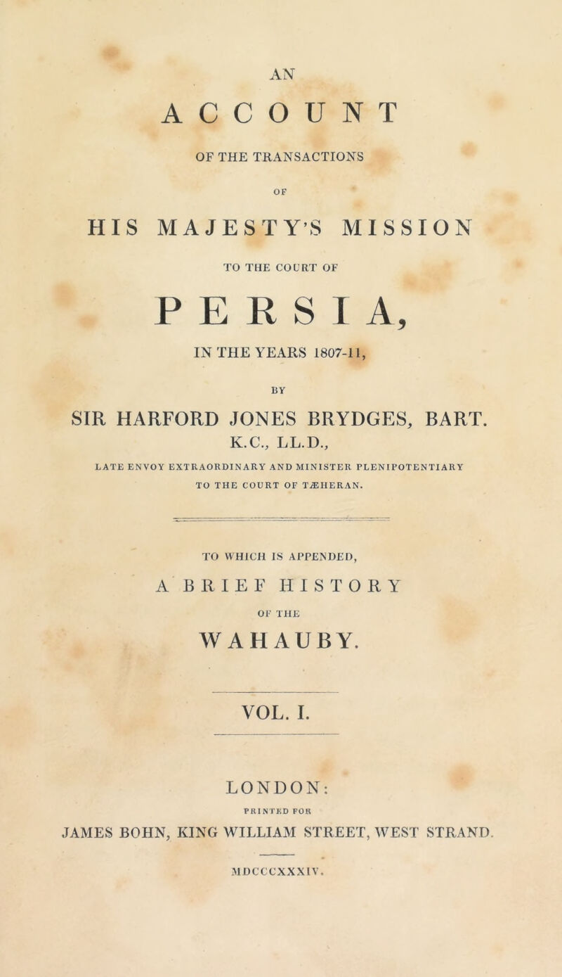 AN ACCOUNT OF THE TRANSACTIONS OF HIS MAJESTY’S MISSION TO THE COURT OF PERSIA, IN THE YEARS 1807-11, BY SIR HARFORD JONES BRYDGES, BART. K.C., LL.D., LATE ENVOY EXTRAORDINARY AND MINISTER PLENIPOTENTIARY TO THE COURT OF TEHERAN. TO WHICH IS APPENDED, A BRIEF HISTORY OF THE W AH AUBY. VOL. I. LONDON: PRINTED FOR JAMES BOHN, KING WILLIAM STREET, WEST STRAND. MDCCCXXXIY.