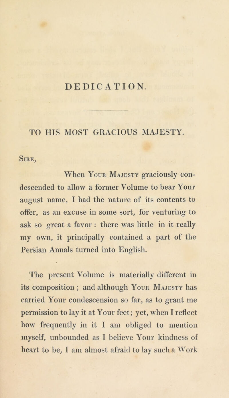 DEDICATION. TO HIS MOST GRACIOUS MAJESTY. Sire, When Your Majesty graciously con- descended to allow a former Volume to bear Your august name, I had the nature of its contents to offer, as an excuse in some sort, for venturing to ask so great a favor : there was little in it really my own, it principally contained a part of the Persian Annals turned into English. The present Volume is materially different in its composition ; and although Your Majesty has carried Your condescension so far, as to grant me permission to lay it at Your feet; yet, when I reflect how frequently in it I am obliged to mention myself, unbounded as I believe Your kindness ol‘ heart to be, I am almost afraid to lay such a Work
