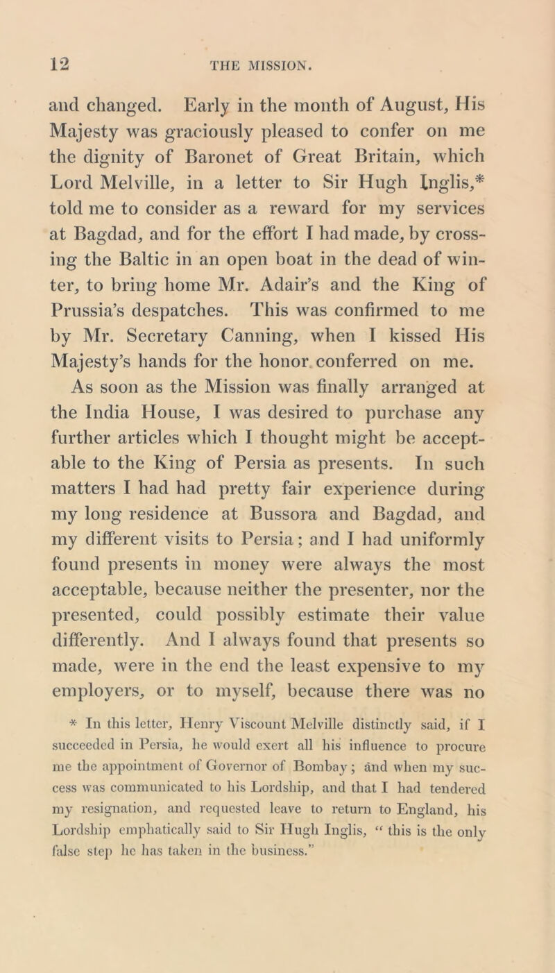 and changed. Early in the month of August, His Majesty was graciously pleased to confer on me the dignity of Baronet of Great Britain, which Lord Melville, in a letter to Sir Hugh fnglis,* told me to consider as a reward for my services at Bagdad, and for the effort I had made, by cross- ing the Baltic in an open boat in the dead of win- ter, to bring home Mr. Adair’s and the King of Prussia’s despatches. This was confirmed to me by Mr. Secretary Canning, when I kissed His Majesty’s hands for the honor conferred on me. As soon as the Mission was finally arranged at the India House, I was desired to purchase any further articles which I thought might be accept- able to the King of Persia as presents. In such matters I had had pretty fair experience during my long residence at Bussora and Bagdad, and my different visits to Persia; and I had uniformly found presents in money were always the most acceptable, because neither the presenter, nor the presented, could possibly estimate their value differently. And I always found that presents so made, were in the end the least expensive to my employers, or to myself, because there was no * In this letter, Henry Viscount Melville distinctly said, if I succeeded in Persia, he would exert all his influence to procure me the appointment of Governor of Bombay; and when my suc- cess was communicated to his Lordship, and that I had tendered my resignation, and requested leave to return to England, his Lordship emphatically said to Sir Hugh Inglis, “ this is the only false step he has taken in the business.”