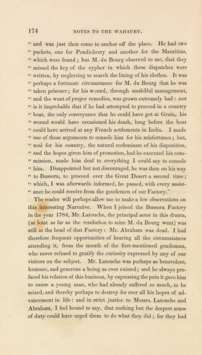 “ and was just then come to anchor off the place. He had two “ packets, one for Pondicherry and another for the Mauritius, “ which were found ; but M. du Bourg observed to me, that they “ missed the key of the cypher in which these dispatches were “ written, by neglecting to search the lining of his clothes. It was “ perhaps a fortunate circumstance for M. du Bourg that he was “ taken prisoner; for his wound, through unskilful management, “ and the want of proper remedies, was grown extremely bad : nor “ is it improbable that if he had attempted to proceed in a country “ boat, the only conveyance that he could have got at Grain, his “ wound would have occasioned his death, long before the boat “ could have arrived at any French settlements in India. I made “ use of these arguments to console him for his misfortunes ; but, “ zeal for his country, the natural enthusiasm of his disposition, “ and the hopes given him of promotion, had he executed his com- “ mission, made him deaf to everything I could say to console “ him. Disappointed but not discouraged, he was then on his way “ to Bussora, to proceed over the Great Desert a second time; “ which, I was afterwards informed, he passed, with every assist- “ ance he could receive from the gentlemen of our Factory.” The reader will perhaps allow me to make a few observations on this interesting Narrative. When I joined the Bussora Factory in the year 1784, Mr. Latouche, the principal actor in this drama, (at least as far as the resolution to seize INI. du Bourg went) was still at the head of that Factory : Mr. Abraham was dead. I had therefore frequent opportunities of hearing all the circumstances attending it, from the mouth of the first-mentioned gentleman, who never refused to gratify the curiosity expressed by any of our visitors on the subject. Mr. Latouche was perhaps as benevolent, humane, and generous a being as ever existed; and he always pre- faced his relation of this business, by expressing the pain it gave him to cause a young man, who had already suffered so much, to be seized, and thereby perhaps to destroy for ever all his hopes of ad- vancement in life : and in strict justice to Messrs. Latouche and Abraham, I feel bound to say, that nothing but the deepest sense of duty could have urged them to do what they did ; for they had