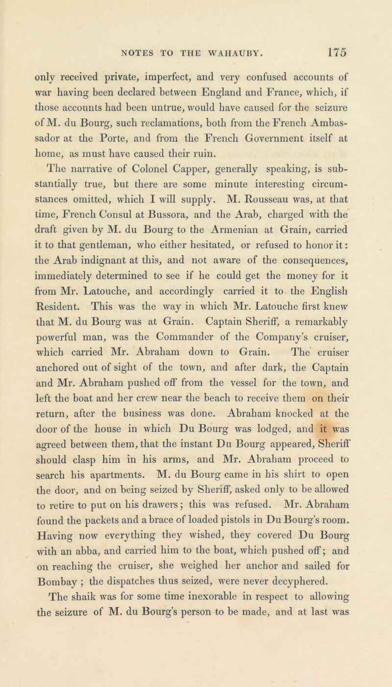 only received private, imperfect, and very confused accounts of war having been declared between England and France, which, if those accounts had been untrue, would have caused for the seizure of M. du Bourg, such reclamations, both from the French Ambas- sador at the Porte, and from the French Government itself at home, as must have caused their ruin. The narrative of Colonel Capper, generally speaking, is sub- stantially true, but there are some minute interesting circum- stances omitted, which I will supply. M. Rousseau was, at that time, French Consul at Bussora, and the Arab, charged with the draft given by M. du Bourg to the Armenian at Grain, carried it to that gentleman, who either hesitated, or refused to honor it: the Arab indignant at this, and not aware of the consequences, immediately determined to see if he could get the money for it from Mr. Latouche, and accordingly carried it to the English Resident. This was the way in which Mr. Latouche first knew that M. du Bourg was at Grain. Captain Sheriff, a remarkably powerful man, was the Commander of the Company’s cruiser, which carried Mr. Abraham down to Grain. The cruiser anchored out of sight of the town, and after dark, the Captain and Mr. Abraham pushed off from the vessel for the town, and left the boat and her crew near the beach to receive them on their return, after the business was done. Abraham knocked at the door of the house in which Du Bourg was lodged, and it was agreed between them, that the instant Du Bourg appeared, Sheriff should clasp him in his arms, and Mr. Abraham proceed to search his apartments. M. du Bourg came in his shirt to open the door, and on being seized by Sheriff, asked only to be allowed to retire to put on his drawers; this was refused. Mr. Abraham found the packets and a brace of loaded pistols in Du Bourg’s room. Having now everything they wished, they covered Du Bourg with an abba, and carried him to the boat, which pushed off; and on reaching the cruiser, she weighed her anchor and sailed for Bombay ; the dispatches thus seized, were never decyphered. The shaik was for some time inexorable in respect to allowing the seizure of M. du Bourg’s person to be made, and at last was
