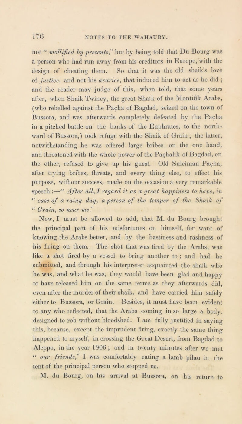 not “ mollified by presents, but by being told that Du Bourg was a person who had run away from bis creditors in Europe, with the design of cheating them. So that it was the old shaik’s love of justice, and not bis avarice, that induced him to act as be did ; and the reader may judge of this, when told, that some years after, when Shaik Twiney, the great Shaik of the Montifik Arabs, (who rebelled against the Pallia of Bagdad, seized on the town of Bussora, and was afterwards completely defeated by the Pa^ha in a pitched battle on the banks of the Euphrates, to the north- ward of Bussora,) took refuge with the Shaik of Grain ; the latter, notwithstanding he was offered large bribes on the one hand, and threatened with the whole power of the Paghalik of Bagdad, on the other, refused to give up his guest. Old Suleiman Pacha, after trying bribes, threats, and every thing else, to effect his purpose, without success, made on the occasion a very remarkable speech :—“ After all, I regard it as a great happiness to have, in “ case of a rainy day, a person of the temper of the Shaik of “ Grain, so near me. Now, I must be allowed to add, that M. du Bourg brought the principal part of his misfortunes on himself, for want of knowing the Arabs better, and by the hastiness and rashness of his firing on them. The shot that was fired by the Arabs, was like a shot fired by a vessel to bring another to ; and had he submitted, and through his interpreter acquainted the shaik who he was, and what he was, they would have been glad and happy to have released him on the same terms as they afterwards did, even after the murder of their shaik, and have carried him safely either to Bussora, or Grain. Besides, it must have been evident to any who ieffected, that the Arabs coming in so large a body, designed to rob without bloodshed. I am fully justified in saying this, because, except the imprudent firing, exactly the same thing happened to myself, in crossing the Great Desert, from Bagdad to Aleppo, in the year 1806 ; and in twenty minutes after we met “ our friends, I was comfortably eating a lamb pilau in the tent of the principal person who stopped us. M. du Bourg, on his arrival at Bussora, on his return to