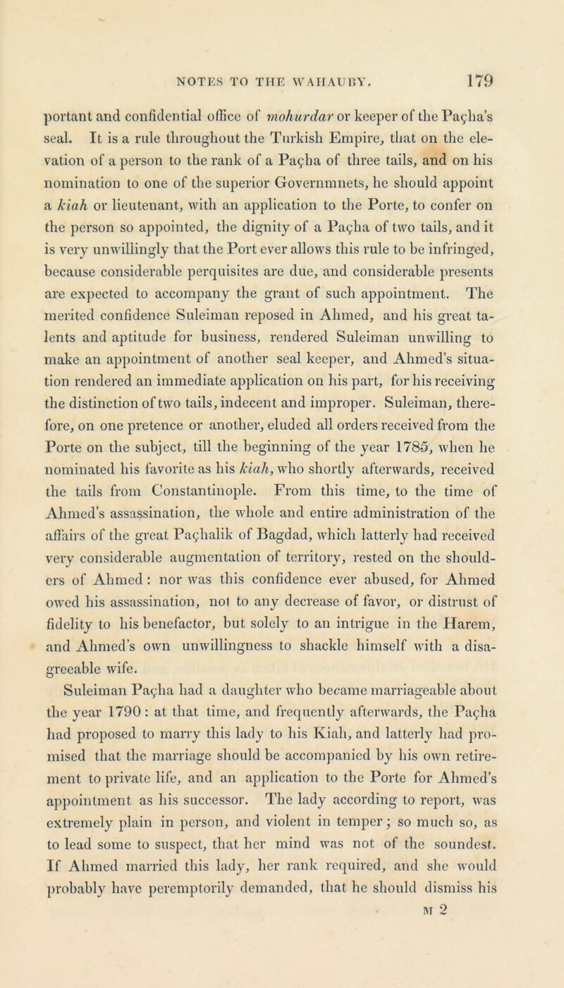 portant and confidential office of mohurdar or keeper of the Pasha’s seal. It is a rule throughout the Turkish Empire, that on the ele- vation of a person to the rank of a Pallia of three tails, and on his nomination to one of the superior Governmnets, he should appoint a kiah or lieutenant, with an application to the Porte, to confer on the person so appointed, the dignity of a Pagha of two tails, and it is very unwillingly that the Port ever allows this rule to be infringed, because considerable perquisites are due, and considerable presents are expected to accompany the grant of such appointment. The merited confidence Suleiman reposed in Ahmed, and his great ta- lents and aptitude for business, rendered Suleiman unwilling to make an appointment of another seal keeper, and Ahmed’s situa- tion rendered an immediate application on his part, for his receiving the distinction of two tails, indecent and improper. Suleiman, there- fore, on one pretence or another, eluded all orders received from the Porte on the subject, till the beginning of the year 1785, when he nominated his favorite as his kiali, who shortly afterwards, received the tails from Constantinople. From this time, to the time of Ahmed’s assassination, the whole and entire administration of the affairs of the great Paglialik of Bagdad, which latterly had received very considerable augmentation of territory, rested on the should- ers of Ahmed : nor was this confidence ever abused, for Ahmed owed his assassination, nol to any decrease of favor, or distrust of fidelity to his benefactor, hut solely to an intrigue in the Harem, and Ahmed’s own unwillingness to shackle himself with a disa- greeable wife. Suleiman Pagha had a daughter who became marriageable about the year 1790 : at that time, and frequently afterwards, the Pagha had proposed to marry this lady to his Kiah, and latterly had pro- mised that the marriage should be accompanied by his own retire- ment to private life, and an application to the Porte for Ahmed’s appointment as his successor. The lady according to report, was extremely plain in person, and violent in temper; so much so, as to lead some to suspect, that her mind was not of the soundest. If Ahmed married this lady, her rank required, and she would probably have peremptorily demanded, that he should dismiss his m 2