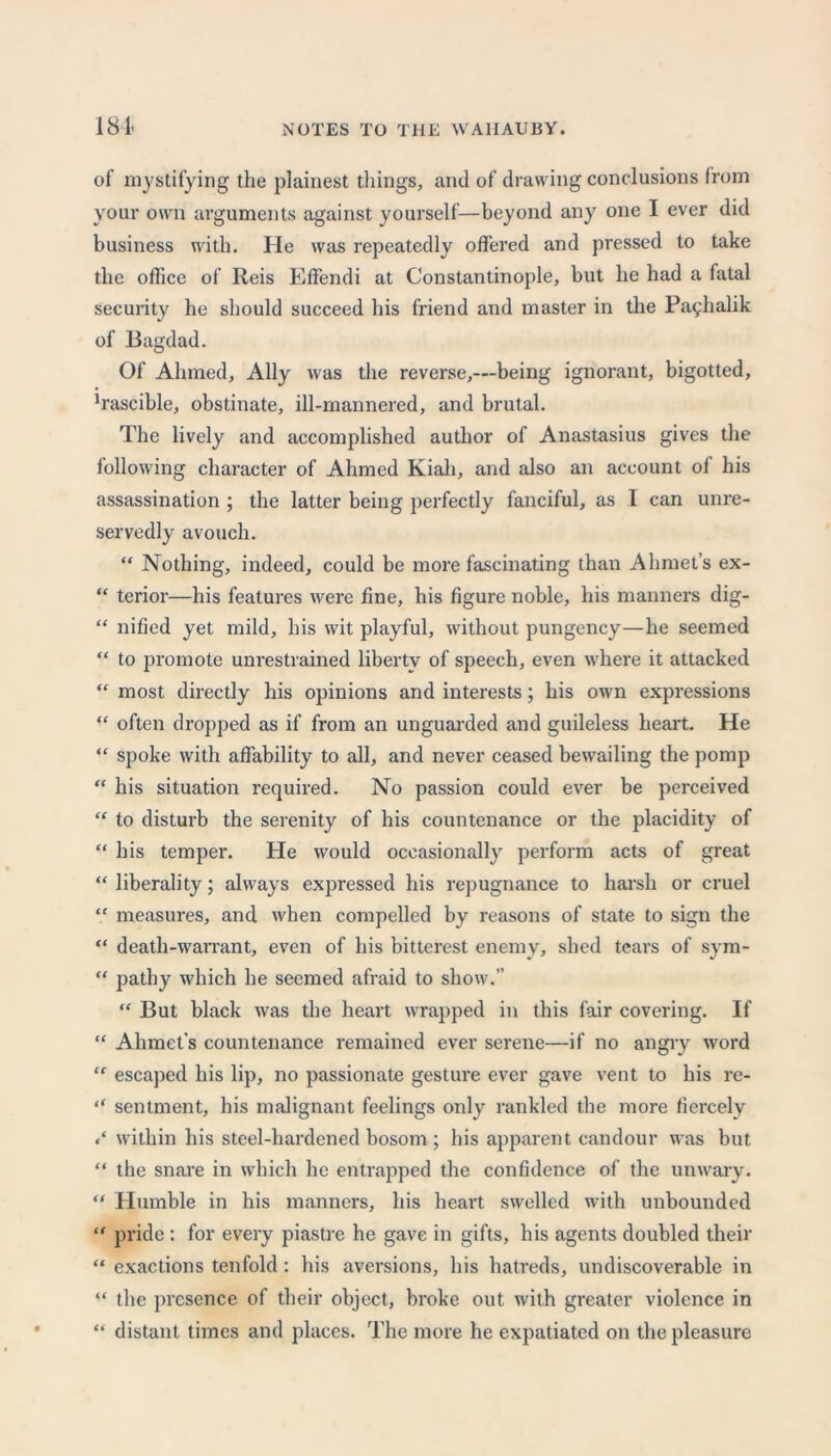 of mystifying the plainest things, and of drawing conclusions from your own arguments against yourself—beyond any one I ever did business with. He was repeatedly offered and pressed to take the office of Reis Effendi at Constantinople, but he had a fatal security he should succeed his friend and master in the Pa^halik of Bagdad. Of Ahmed, Ally was the reverse,—being ignorant, bigotted, ^ascible, obstinate, ill-mannered, and brutal. The lively and accomplished author of Anastasius gives the following character of Ahmed Kiali, and also an account ol his assassination ; the latter being perfectly fanciful, as I can unre- servedly avouch. “ Nothing, indeed, could be more fascinating than Ahmet’s ex- “ terior—his features were fine, his figure noble, his manners dig- “ nified yet mild, his wit playful, without pungency—he seemed “ to promote unrestrained liberty of speech, even w here it attacked “ most directly his opinions and interests; his own expressions “ often dropped as if from an unguarded and guileless heart. He “ spoke with affability to all, and never ceased bewailing the pomp “ his situation required. No passion could ever be perceived “ to disturb the serenity of his countenance or the placidity of “ his temper. He would occasionally perform acts of great “ liberality; always expressed his repugnance to harsh or cruel “ measures, and when compelled by reasons of state to sign the “ death-warrant, even of his bitterest enemy, shed tears of sym- “ pathy which he seemed afraid to show.” “ But black was the heart wrapped in this fair covering. If “ Ahmet's countenance remained ever serene—if no angry word “ escaped his lip, no passionate gesture ever gave vent to his re- “ sentment, his malignant feelings only rankled the more fiercely within his steel-hardened bosom ; his apparent candour was but “ the snare in which he entrapped the confidence of the unwary. “ Humble in his manners, his heart swelled with unbounded “ pride : for every piastre he gave in gifts, his agents doubled their “ exactions tenfold: his aversions, his hatreds, undiscoverable in “ the presence of their object, broke out with greater violence in “ distant times and places. The more he expatiated on the pleasure