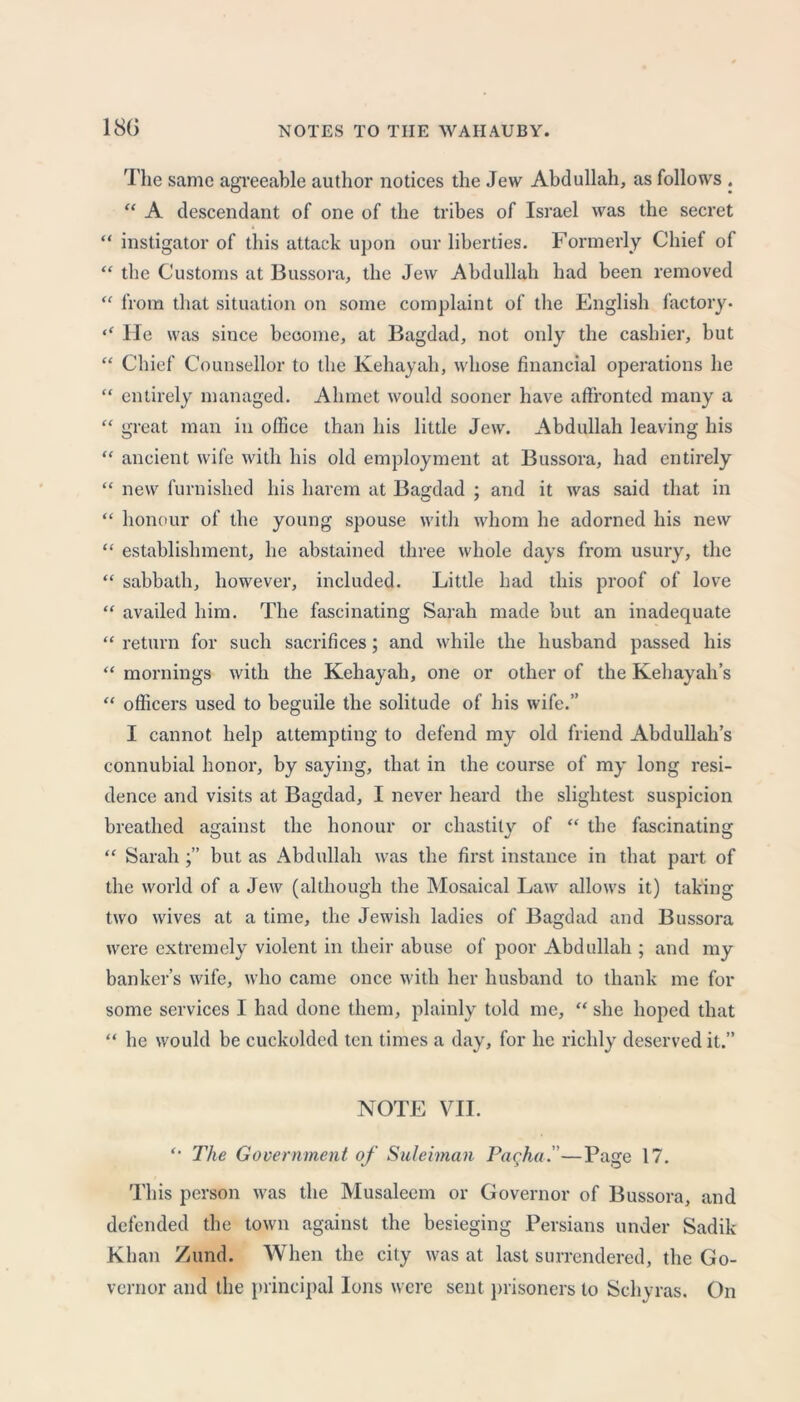180 The same agreeable author notices the Jew Abdullah, as follows . “ A descendant of one of the tribes of Israel was the secret “ instigator of this attack upon our liberties. Formerly Chief of “ the Customs at Bussora, the Jew Abdullah had been removed “ from that situation on some complaint of the English factory. ‘‘ He was since become, at Bagdad, not only the cashier, but “ Chief Counsellor to the Kehayah, whose financial operations he “ entirely managed. Ahmet would sooner have affronted many a “ great man in office than his little Jew. Abdullah leaving his “ ancient wife with his old employment at Bussora, had entirely “ new furnished his harem at Bagdad ; and it was said that in “ honour of the young spouse with whom he adorned his new “ establishment, he abstained three whole days from usury, the “ sabbath, however, included. Little had this proof of love “ availed him. The fascinating Sarah made but an inadequate “ return for such sacrifices; and while the husband passed his “ mornings with the Kehayah, one or other of the Kehayah’s “ officers used to beguile the solitude of his wife.” I cannot help attempting to defend my old friend Abdullah’s connubial honor, by saying, that in the course of my long resi- dence and visits at Bagdad, I never heard the slightest suspicion breathed against the honour or chastity of “ the fascinating “ Sarahbut as Abdullah was the first instance in that part of the world of a Jew (although the Mosaical Law allows it) taking two wives at a time, the Jewish ladies of Bagdad and Bussora were extremely violent in their abuse of poor Abdullah ; and my banker’s wife, who came once with her husband to thank me for some services I had done them, plainly told me, “ she hoped that “ he would be cuckolded ten times a day, for he richly deserved it.” NOTE VII. ‘‘ The Government of Suleiman Pacha.''—Page 17. This person was the Musaleem or Governor of Bussora, and defended the town against the besieging Persians under Sadik Khan Zund. When the city was at last surrendered, the Go- vernor and the principal Ions were sent prisoners to Sehyras. On