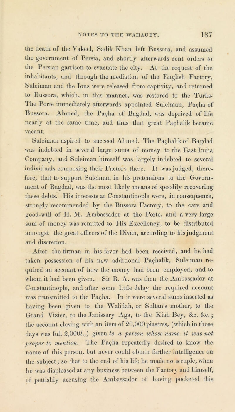 the death of the Vakeel, Sadik Khan left Bussora, and assumed the government of Persia, and shortly afterwards sent orders to the Persian garrison to evacuate the city. At the request of the inhabitants, and through the mediation of the English Factory, Suleiman and the Ions were released from captivity, and returned to Bussora, which, in this manner, was restored to the Turks* The Porte immediately afterwards appointed Suleiman, Pagha of Bussora. Ahmed, the Pallia of Bagdad, was deprived of life nearly at the same time, aud thus that great Pachalik became vacant. Suleiman aspired to succeed Ahmed. The Paghalik of Bagdad was indebted in several large sums of money to the East India Company, and Suleiman himself was largely indebted to several individuals composing their Factory there. It was judged, there- fore, that to support Suleiman in his pretensions to the Govern- ment of Bagdad, was the most likely means of speedily recovering these debts. His interests at Constantinople were, in consequence, strongly recommended by the Bussora Factory, to the care and good-will of H. M. Ambassador at the Porte, and a very large sum of money was remitted to Flis Excellency, to be distributed amongst the great officers of the Divan, according to hisjudgment and discretion. After the firman in his favor had been received, and he had taken possession of his new additional Paghalik, Suleiman re- quired an account of how the money had been employed, and to whom it had been given. Sir R. A. was then the Ambassador at Constantinople, and after some little delay the required account was transmitted to the Paglia. In it were several sums inserted as having been given to the Walidah, or Sultan's mother, to the Grand Vizier, to the Janissary Aga, to the Kiah Bey, &c. &c.; the account closing with an item of 20,000 piastres, (which in those days was full 2,000/.,) given to a person whose name it was not proper to mention. The Pagha repeatedly desired to know the name of this person, but never could obtain farther intelligence on the subject; so that to the end of his life he made no scruple, when he was displeased at any business between the Factory and himself, of pettishly accusing the Ambassador of having pocketed this