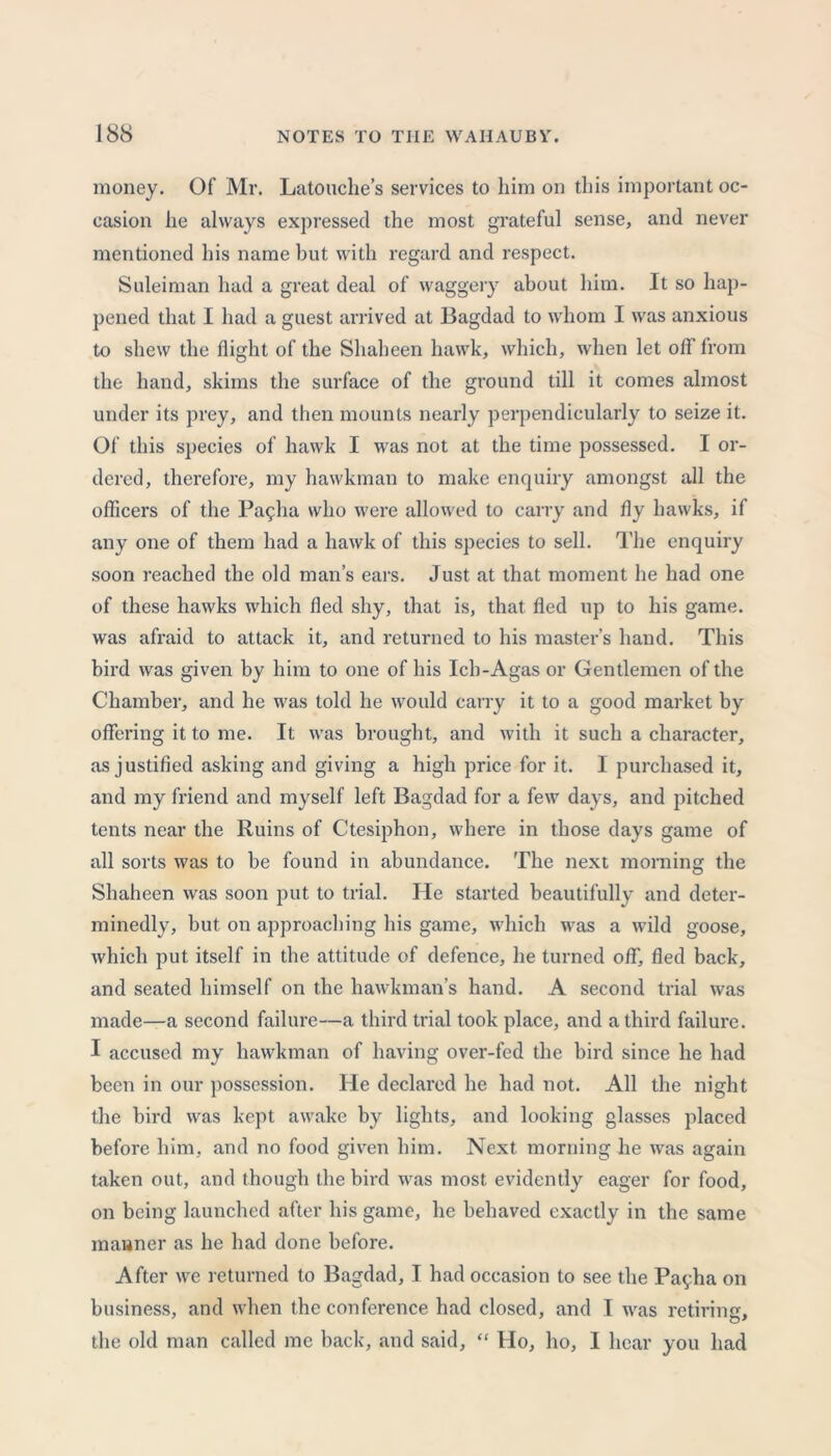 money. Of Mr. Latouche’s services to him on this important oc- casion he always expressed the most grateful sense, and never mentioned his name but with regard and respect. Suleiman had a great deal of waggery about him. It so hap- pened that I had a guest arrived at Bagdad to whom I was anxious to shew the flight of the Shaheen hawk, which, when let off from the hand, skims the surface of the ground till it comes almost under its prey, and then mounts nearly perpendicularly to seize it. Of’ this species of hawk I was not at the time possessed. I or- dered, therefore, my hawkman to make enquiry amongst all the officers of the Pa£ha who were allowed to carry and fly hawks, if any one of them had a hawk of this species to sell. The enquiry soon reached the old man’s ears. Just at that moment he had one of these hawks which fled shy, that is, that fled up to his game, was afraid to attack it, and returned to his master’s hand. This bird was given by him to one of his Ich-Agas or Gentlemen of the Chamber, and he was told he would carry it to a good market by offering it to me. It was brought, and with it such a character, as justified asking and giving a high price for it. I purchased it, and my friend and myself left Bagdad for a few days, and pitched tents near the Ruins of Ctesiphon, where in those days game of all sorts was to be found in abundance. The next morning the Shaheen was soon put to trial. He started beautifully and deter- minedly, but on approaching his game, which was a wild goose, which put itself in the attitude of defence, he turned off, fled back, and seated himself on the hawkman’s hand. A second trial was made—a second failure—a third trial took place, and a third failure. I accused my hawkman of having over-fed the bird since he had been in our possession. He declared he had not. All the night the bird was kept awake by lights, and looking glasses placed before him, and no food given him. Next morning he was again taken out, and though the bird was most evidently eager for food, on being launched after his game, he behaved exactly in the same manner as he had done before. After we returned to Bagdad, I had occasion to see the Payha on business, and when the conference had closed, and I was retiring, the old man called me back, and said, “ Ho, ho, I hear you had