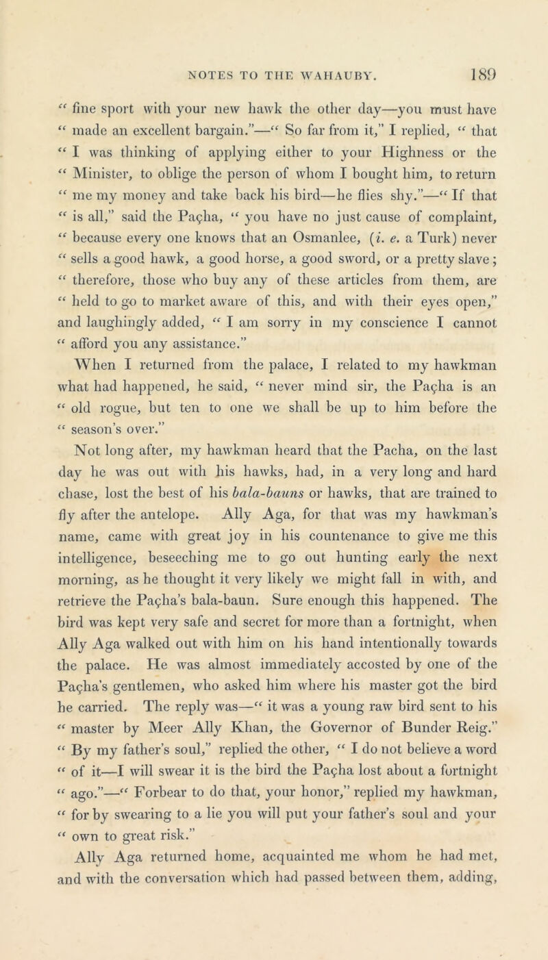 “ fine sport with your new hawk the other day—you must have “ made an excellent bargain.”—“ So far from it/’ I replied, “ that “ I was thinking of applying either to your Highness or the “ Minister, to oblige the person of whom I bought him, to return “ me my money and take back his bird—he flies shy.”—“ If that “ is all,” said the Pagha, “ you have no just cause of complaint, “ because every one knows that an Osmanlee, (L e. a Turk) never “ sells a good hawk, a good horse, a good sword, or a pretty slave; “ therefore, those who buy any of these articles from them, are “ held to go to market aware of this, and with their eyes open,” and laughingly added, “ I am sorry in my conscience I cannot “ afford you any assistance.” When I returned from the palace, I related to my hawkman what had happened, he said, “ never mind sir, the Pagha is an “ old rogue, but ten to one we shall be up to him before the “ season’s over.” Not long after, my hawkman heard that the Pacha, on the last day he was out with his hawks, had, in a very long and hard chase, lost the best of his bala-bauns or hawks, that are trained to fiy after the antelope. Ally Aga, for that was my hawkman’s name, came with great joy in his countenance to give me this intelligence, beseeching me to go out hunting early the next morning, as he thought it very likely we might fall in with, and retrieve the Pasha’s bala-baun. Sure enough this happened. The bird was kept very safe and secret for more than a fortnight, when Ally Aga walked out with him on his hand intentionally towards the palace. He was almost immediately accosted by one of the Pallia’s gentlemen, who asked him where his master got the bird be carried. The reply was—“ it was a young raw bird sent to his “ master by Meer Ally Khan, the Governor of Bunder Reig.” “ By my father’s soul,” replied the other, “ I do not believe a word “ of it—I will swear it is the bird the Pagha lost about a fortnight “ ago.”—“ Forbear to do that, your honor,” replied my hawkman, “ for by swearing to a lie you will put your father’s soul and your “ own to great risk.’ Ally Aga returned home, acquainted me whom he had met, and with the conversation which had passed between them, adding,