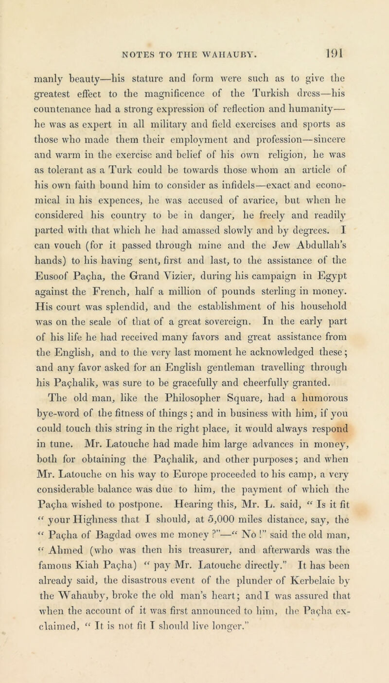 manly beauty—bis stature and form were such as to give the greatest effect to the magnificence of the Turkish dress—his countenance had a strong expression of reflection and humanity— he was as expert in all military and field exercises and sports as those who made them their employment and profession—sincere and warm in the exercise and belief of his own religion, he was as tolerant as a Turk could be towards those whom an article of his own faith bound him to consider as infidels—exact and econo- mical in his expences, he was accused of avarice, but when he considered his country to be in danger, he freely and readily parted with that which he had amassed slowly and by degrees. I can vouch (for it passed through mine and the Jew Abdullah’s hands) to his having sent, first and last, to the assistance of the Eusoof Pa9ha, the Grand Vizier, during his campaign in Egypt against the French, half a million of pounds sterling in money. His court was splendid, and the establishment of his household was on the scale of that of a great sovereign. In the early part of his life he had received many favors and great assistance from the English, and to the very last moment he acknowledged these; and any favor asked for an English gentleman travelling through his Pa^halik, was sure to be gracefully and cheerfully granted. The old man, like the Philosopher Square, had a humorous bye-word of the fitness of things ; and in business with him, if you could touch this string in the right place, it would always respond in tune. Mr. Latouche had made him large advances in money, both for obtaining the Pa^halik, and other purposes; and when Mr. Latouche on his way to Europe proceeded to his camp, a very considerable balance was due to him, the payment of which the Pallia wished to postpone. Hearing this, Mr. L. said, “ Is it fit “ your Highness that I should, at 5,000 miles distance, say, the “ Pagha of Bagdad owes me money ?—“ No !” said the old man, “ Ahmed (who was then his treasurer, and afterwards was the famous Kiah Pa<;ha) “ pay Mr. Latouche directly.” It has been already said, the disastrous event of the plunder of Kerbelaie by the Wahaubv, broke the old man’s heart; and I was assured that when the account of it was first announced to him, the Pagha ex- claimed, “ It is not fit T should live longer.”
