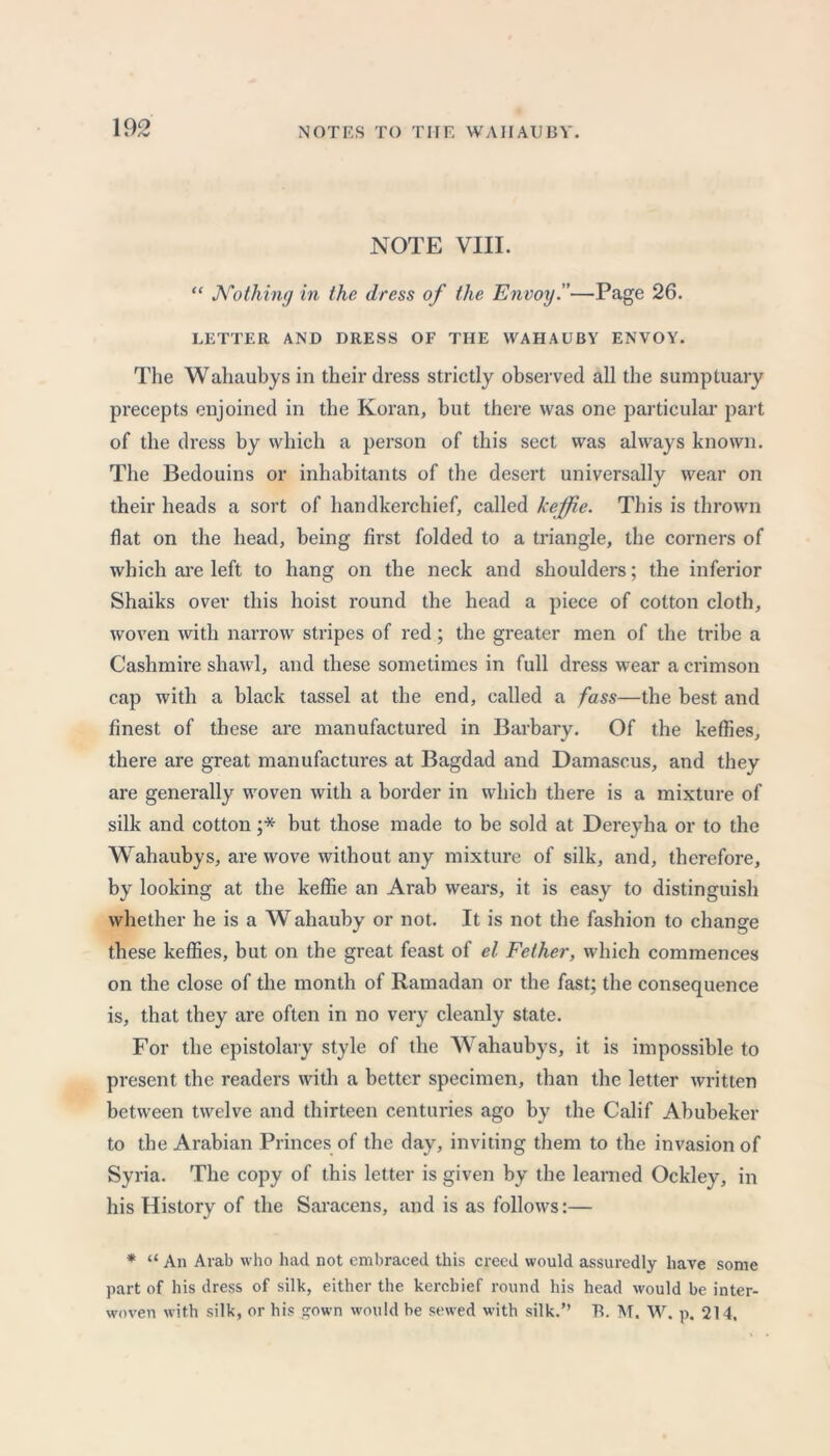 NOTE VIII. “ Nothing in the dress of the Envoy.''—Page 26. LETTER AND DRESS OF THE WAHAUBY ENVOY. The Wahaubys in their dress strictly observed all the sumptuary precepts enjoined in the Koran, but there was one particular part of the dress by which a person of this sect was always known. The Bedouins or inhabitants of the desert universally wear on their heads a sort of handkerchief, called keffie. This is thrown flat on the head, being first folded to a triangle, the corners of which are left to hang on the neck and shoulders; the inferior Shaiks over this hoist round the head a piece of cotton cloth, woven with narrow stripes of red; the greater men of the tribe a Cashmire shawl, and these sometimes in full dress wear a crimson cap with a black tassel at the end, called a fass—the best and finest of these are manufactured in Barbary. Of the keffies, there are great manufactures at Bagdad and Damascus, and they are generally woven with a border in which there is a mixture of silk and cotton ;* but those made to be sold at Dereyha or to the Wahaubys, are wove without any mixture of silk, and, therefore, by looking at the keffie an Arab wears, it is easy to distinguish whether he is a W ahauby or not. It is not the fashion to change these keffies, but on the great feast of el Fether, which commences on the close of the month of Ramadan or the fast; the consequence is, that they are often in no very cleanly state. For the epistolary style of the Wahaubys, it is impossible to present the readers with a better specimen, than the letter written between twelve and thirteen centuries ago by the Calif Abubeker to the Arabian Princes of the day, inviting them to the invasion of Syria. The copy of this letter is given by the learned Ockley, in his History of the Saracens, and is as follows:— * “ An Arab who had not embraced this creed would assuredly have some part of his dress of silk, either the kerchief round his head would be inter- woven with silk, or his gown would be sewed with silk.” T5. M. W. p. 214.