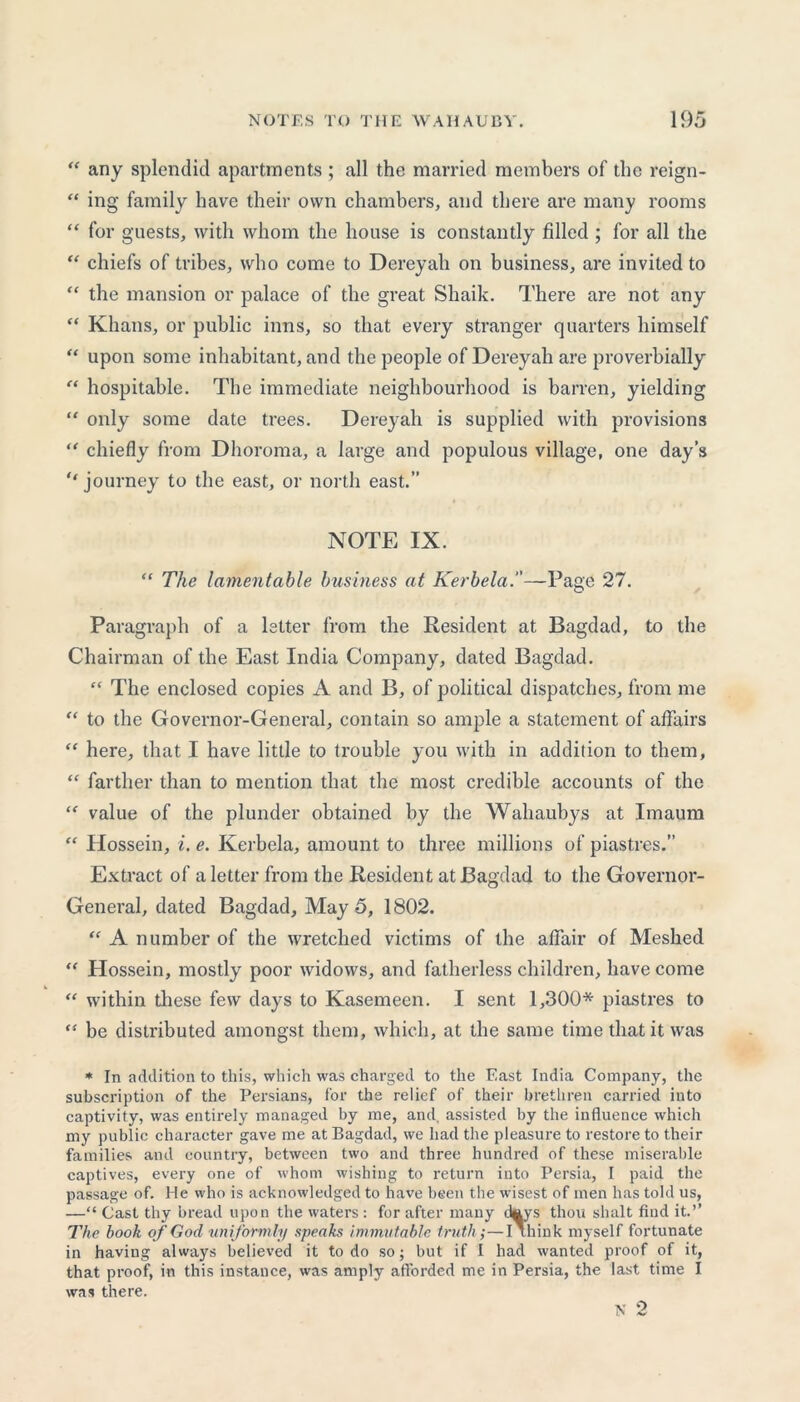 “ any splendid apartments ; all the married members of the reign- “ ing family have their own chambers, and there are many rooms “ for guests, with whom the house is constantly filled ; for all the “ chiefs of tribes, who come to Dereyah on business, are invited to “ the mansion or palace of the great Shaik. There are not any “ Khans, or public inns, so that every stranger quarters himself “ upon some inhabitant, and the people of Dereyah are proverbially “ hospitable. The immediate neighbourhood is barren, yielding “ only some date trees. Dereyah is supplied with provisions “ chiefly from Dhoroma, a large and populous village, one day’s journey to the east, or north east.” NOTE IX. “ The lamentable business at Kerbela.—Page 27. Paragraph of a letter from the Resident at Bagdad, to the Chairman of the East India Company, dated Bagdad. “ The enclosed copies A and B, of political dispatches, from me “ to the Governor-General, contain so ample a statement of affairs “ here, that I have little to trouble you with in addition to them, “ farther than to mention that the most credible accounts of the “ value of the plunder obtained by the Wahaubys at Imaum “ Hossein, i. e. Kerbela, amount to three millions of piastres.” Extract of a letter from the Resident at Bagdad to the Governor- General, dated Bagdad, May 5, 1802. “ A number of the wretched victims of the affair of Meshed “ Hossein, mostly poor widows, and fatherless children, have come “ within these few days to Kasemeen. I sent 1,300* piastres to “ be distributed amongst them, which, at the same time that it was * In addition to this, which was charged to the East India Company, the subscription of the Persians, for the relief of their brethren carried into captivity, was entirely managed by me, and, assisted by the influence which my public character gave me at Bagdad, we had the pleasure to restore to their families and country, between two and three hundred of these miserable captives, every one of whom wishing to return into Persia, I paid the passage of. He who is acknowledged to have been the wisest of men has told us, —“ Cast thy bread upon the waters : for after many days thou shalt find it.’’ The book of God uniformly speaks immutable truth;—I think myself fortunate in having always believed it to do so; but if I had wanted proof of it, that proof, in this instance, was amply afforded me in Persia, the last time I was there.