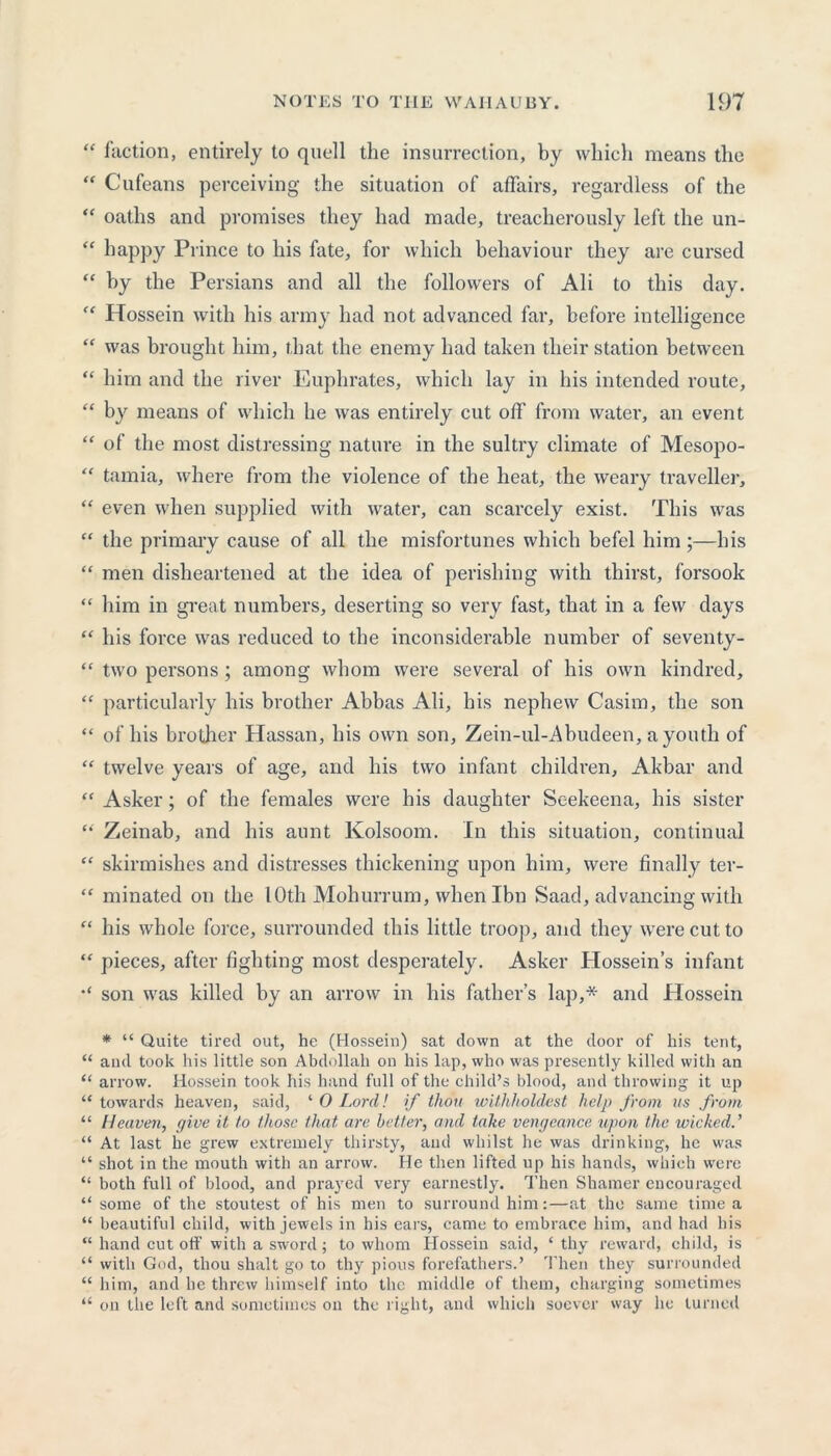 “ faction, entirely to quell the insurrection, by which means the “ Cufeans perceiving the situation of affairs, regardless of the “ oaths and promises they had made, treacherously left the un- “ happy Prince to his fate, for which behaviour they are cursed “ by the Persians and all the followers of Ali to this day. “ Hossein with his army had not advanced far, before intelligence “ was brought him, that the enemy had taken their station between “ him and the river Euphrates, which lay in his intended route, “ by means of which he was entirely cut off from water, an event “ of the most distressing nature in the sultry climate of Mesopo- “ tamia, where from the violence of the heat, the weary traveller, “ even when supplied with water, can scarcely exist. This was “ the primary cause of all the misfortunes which befel him ;—his “ men disheartened at the idea of perishing with thirst, forsook “ him in great numbers, deserting so very fast, that in a few days “ his force was reduced to the inconsiderable number of seventy- “ two persons; among whom were several of his own kindred, “ particularly his brother Abbas Ali, his nephew Casim, the son “ of his brother Hassan, his own son, Zein-ul-Abudeen, a youth of “ twelve years of age, and his two infant children, Akbar and “ Asker; of the females were his daughter Seekeena, his sister “ Zeinab, and his aunt Kolsoom. In this situation, continual “ skirmishes and distresses thickening upon him, were finally ter- “ minated on the lOth Mohurrum, when Ibn Saad, advancing with “ his whole force, surrounded this little troop, and they were cut to “ pieces, after fighting most desperately. Asker tlossein’s infant son was killed by an arrow in his father’s lap,* and Hossein * “ Quite tired out, he (Hossein) sat down at the door of his tent, “ and took his little son Abdullah on his lap, who was presently killed with an “ arrow. Hossein took his hand full of the child’s blood, and throwing it up “ towards heaven, said, ‘ 0 Lord! if thou withholdest help from as from “ Heaven, give it to those that are better, and take vengeance upon the wicked.’ “ At last he grew extremely thirsty, and whilst he was drinking, he was “ shot in the mouth with an arrow. He then lifted up his hands, which were “ both full of blood, and prayed very earnestly. Then Shamer encouraged “ some of the stoutest of his men to surround him:—at the same time a “ beautiful child, with jewels in his ears, came to embrace him, and had his “ hand cut off with a sword; to whom Hossein said, ‘ thy reward, child, is “ with God, thou shalt go to thy pious forefathers.’ Then they surrounded “ him, and he threw himself into the middle of them, charging sometimes “ on the left and sometimes on the right, and which soever way he turned