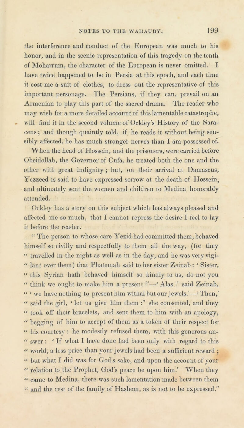 the interference and conduct of the European was much to his honor, and in the scenic representation of this tragedy on the tenth of Moharrum, the character of the European is never omitted. I have twice happened to be in Persia at this epoch, and each time it cost me a suit of clothes, to dress out the representative of this important personage. The Persians, if they can, prevail on an Armenian to play this part of the sacred drama. The reader who may wish for a more detailed account of this lamentable catastrophe, will find it in the second volume of Ockley’s History of the Sara- cens ; and though quaintly told, if he reads it without being sen- sibly affected, he has much stronger nerves than I am possessed of. When the head of Hossein, and the prisoners, were carried before Obeidollah, the Governor of Cufa, he treated both the one and the other with great indignity; but, on their arrival at Damascus, Yezzeed is said to have expressed sorrow at the death of Hossein, and ultimately sent the women and children to Medina honorably attended. Ocklev has a story on this subject which has always pleased and affected me so much, that I cannot repress the desire I feel to lay it before the reader. “ The person to whose care Yezid had committed them, behaved himself so civilly and respectfully to them all the way, (for they “ travelled in the night as well as in the day, and he was very vigi- “ lant over them) that Phatemah said to her sister Zeinab : * Sister, “ this Syrian hath behaved himself so kindly to us, do not you “ think we ought to make him a present ?’—‘ Alas !’ said Zeinab, “ ‘ we have nothing to present him withal but our jewels.’—‘Then,’ “ said the girl, * let us give him them she consented, and they “ took off their bracelets, and sent them to him with an apology, “ begging of him to accept of them as a token of their respect for “ his courtesy : he modestly refused them, with this generous an- “ swer : * If what I have done had been only with regard to this “ world, a less price than your jewels had been a sufficient reward ; “ but what I did was for God’s sake, and upon the account of your “ relation to the Prophet, God’s peace be upon him.’ When they “ came to Medina, there was such lamentation made between them “ and the rest of the family of Hashem, as is not to be expressed.”