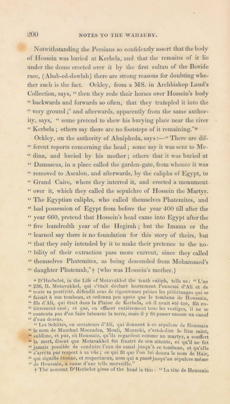 Notwithstanding the Persians so confidently assert that the body of Hossein was buried at Kerb el a, and that the remains of it lie under the dome erected over it by the first sultan of the Bovide race, (Abab-ed-dowlah) there are strong reasons for doubting whe- ther such is the fact. Ockley, from a MS. in Archbishop Laud’s Collection, says, “ then they rode their horses over Hossein’s body “ backwards and forwards so often, that they trampled it into the “ very groundand afterwards, apparently from the same author- ity, says, “ some pretend to shew his burying place near the river “ Kerbela; others say there are no footsteps of it remaining.”* Ockley, on the authority of Abulpheda, says:—“ There are dif- “ ferent reports concerning the head; some say it was sent to Me- “ dina, and buried by his mother; others that it was buried at “ Damascus, in a place called the garden-gate, from whence it was “ removed to Ascalon, and afterwards, by the caliphs of Egypt, to “ Grand Cairo, where they interred it, and erected a monument “ over it, which they called the sepulchre of Hossein the Martyr. “ The Egyptian caliphs, who called themselves Phatemites, and “ had possession of Egypt from before the year 400 till after the “ year 660, pretend that Hossein’s head came into Egypt after the “ five hundredth year of the Hegirah ; but the Imams or the “ learned say there is no foundation for this story of theirs, but “ that they only intended by it to make their pretence to the no- “ bility of their extraction pass more current, since they called “ themselves Phatemites, as being descended from Mohammed’s “ daughter Phatemah,”f (who was Hossein’s mother.) * D’Herbelot, in the Life of Motavakkel the tenth caliph, tells us: “ L’an “ 236, H. Motavakkel, qui s’etait declare liautement l’ennemi d’Ali et de “ toute sa posterite, defendit sous de rigoureuses peines les pelerinages qui se “ faisait a son tombeau, et ordonna peu apres que le tonibeau de Houssain, “ fils d’Ali, qui etait dans la Plaine de Kerbela., ou il avait ete tue, fut en- “ tibrcment rase; et que, en effacer entihrement tous les vestiges, il ne se “ contenta pas d’en faire labourer la terre, mais il y fit passer encore un canal “ d’eau dessus. “ Les Sehiites, ou sectateurs d’Ali, qui donnent a ce sepulcre de Houssain “ le nom de Maschad Moceades, Moali, Mozzeki, c’est-a-dire le lieu saint “ sublime, et pur, ou Houssain, qu’ils regardent comme un martyr, a souffert “ la rnort, disent que Motavakkel fut frustre de son attente, et <ju’il ne fut “jamais possible de conduire l’eau du canal jusqu’a ce tombeau, et qu’elle “ s’arrcta par respect a sa vue ; ce qui fit que l’on lui donna le nom de Hair, “ qui signifie etonne, et respectueux, nom qui a passejusqu’au sepulcre meme “ de Houssain, a cause d’une telle merveille.” f The account D’Herbelot gives of the head is this : “ La tete de Houssain