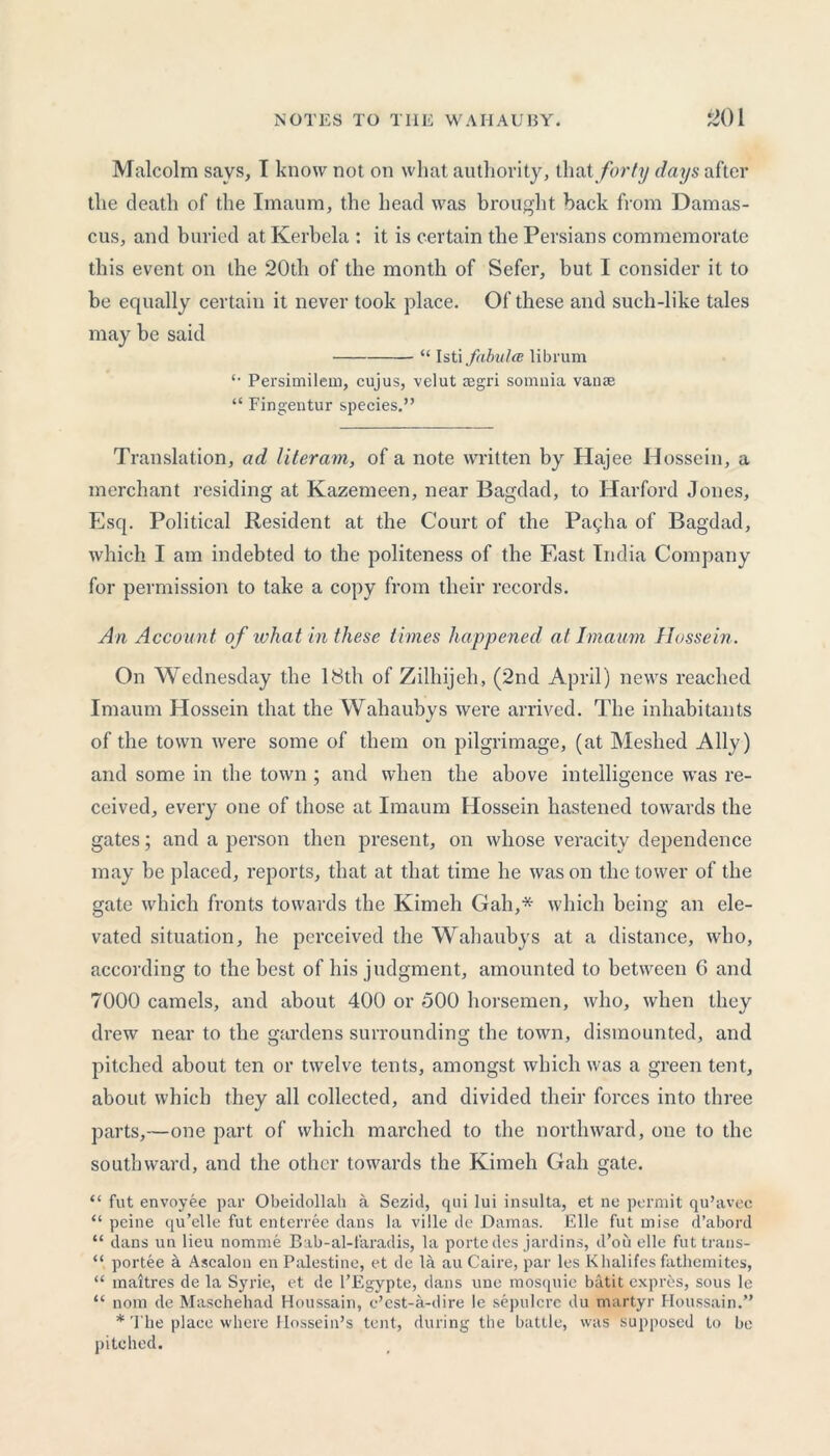 Malcolm says, I know not on what authority, that forty days after the death of the Imaum, the head was brought back from Damas- cus, and buried at Kerbela : it is certain the Persians commemorate this event on the 20th of the month of Sefer, but I consider it to be equally certain it never took place. Of these and such-like tales may be said “ Isti fabulce librum Persimiletn, cujus, velut tegri somnia vanae “ Fingentur species.” Translation, ad literam, of a note written by Hajee H ossein, a merchant residing at Kazemeen, near Bagdad, to Harford Jones, Esq. Political Resident at the Court of the Pagha of Bagdad, which I am indebted to the politeness of the East India Company for permission to take a copy from their records. An Account of what in these times happened at Imaum Hossein. On Wednesday the 18th of Zilhijeh, (2nd April) news reached Imaum Hossein that the Wahaubys were arrived. The inhabitants of the town were some of them on pilgrimage, (at Meshed Ally) and some in the town ; and when the above intelligence was re- ceived, every one of those at Imaum Hossein hastened towards the gates; and a person then present, on whose veracity dependence may be placed, reports, that at that time he was on the tower of the gate which fronts towards the Kimeh Gah,* which being an ele- vated situation, he perceived the Wahaubys at a distance, who, according to the best of his judgment, amounted to between 6 and 7000 camels, and about 400 or 500 horsemen, who, when they drew near to the gardens surrounding the town, dismounted, and pitched about ten or twelve tents, amongst which was a green tent, about which they all collected, and divided their forces into three parts,—one part of which marched to the northward, one to the southward, and the other towards the Kimeh Gah gate. “ fut envoyee par Obeidollah a Sezid, qui lui insulta, et ne permit qu’avec “ peine qu’etle fut enterree dans la vilie de Damas. Elle fut uiise d’abord “ dans un lieu nomme Bab-al-faradis, la porte des jardins, d’ou elle futtrans- portee a Ascalon en Palestine, et de la au Caire, par les K halites fathemites, “ maitres de la Syrie, et de l’Egypte, dans une mosquie batit expres, sous le “ nom de Maschehad Houssain, e’est-a-dire le sepulcre du martyr Houssain.” * The place where Hossein’s tent, during the battle, was supposed to be pitched.