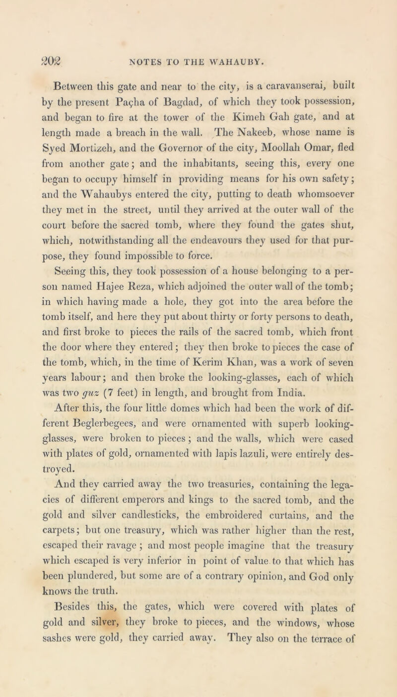Between this gate and near to the city, is a caravanserai, built by the present Pa9ha of Bagdad, of which they took possession, and began to fire at the tower of the Kimeh Gah gate, and at length made a breach in the wall. The Nakeeb, whose name is Syed Mortizeh, and the Governor of the city, Moollah Omar, fled from another gate; and the inhabitants, seeing this, every one began to occupy himself in providing means for his own safety; and the Wahaubys entered the city, putting to death whomsoever they met in the street, until they arrived at the outer wall of the court before the sacred tomb, where they found the gates shut, which, notwithstanding all the endeavours they used for that pur- pose, they found impossible to force. Seeing this, they took possession of a house belonging to a per- son named Hajee Reza, which adjoined the outer wall of the tomb; in which having made a hole, they got into the area before the tomb itself, and here they put about thirty or forty persons to death, and first broke to pieces the rails of the sacred tomb, which front the door where they entered; they then broke to pieces the case of the tomb, which, in the time of Kerim Khan, was a work of seven years labour; and then broke the looking-glasses, each of which was two guz (7 feet) in length, and brought from India. After this, the four little domes which had been the work of dif- ferent Beglerbegees, and were ornamented with superb looking- glasses, were broken to pieces; and the walls, which were cased with plates of gold, ornamented with lapis lazuli, were entirely des- troyed. And they carried away the two treasuries, containing the lega- cies of different emperors and kings to the sacred tomb, and the gold and silver candlesticks, the embroidered curtains, and the carpets; but one treasury, which was rather higher than the rest, escaped their ravage ; and most people imagine that the treasury which escaped is very inferior in point of value, to that which has been plundered, but some are of a contrary opinion, and God only knows the truth. Besides this, the gates, which were covered with plates of gold and silver, they broke to pieces, and the windows, whose sashes were gold, they carried away. They also on the terrace of