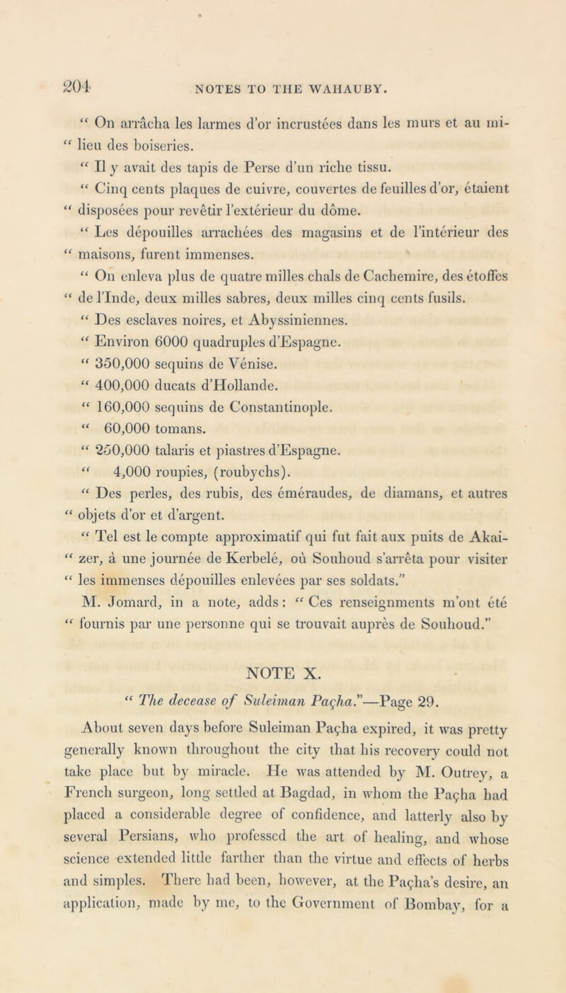 201 cc << “ On arracha les larmes d’or incrustees dans lcs murs et au mi- lieu des boiseries. “ II y avait des tapis de Perse d’un riche tissu. “ Cinq cents plaques de cuivre, couvertes de feuilles d’or, etaient disposees pour revetir l’exterieur du dome. “ Les depouilles arrachees des magasins et de l’interieur des maisons, furent immenses. “ On enleva plus de quatre milles chals de Cachemire, des etoffes de l’lnde, deux milles sabres, deux milles cinq cents fusils. “ Des esclaves noires, et Abyssiniennes. “ Environ 6000 quadruples d’Espagne. “ 350,000 sequins de Venise. “ 400,000 ducats d’Hollande. “ 160,000 sequins de Constantinople. “ 60,000 tomans. “ 250,000 talaris et piastres d’Espagne. “ 4,000 roupies, (roubychs). “ Des perles, des rubis, des emeraudes, de diamans, et autres objets d’or et d’argent. “ Tel est le compte approximatif qui fut fait aux puits de Akai- zer, a une journee de Kerbele, ou Souboud s’arreta pour visiter les immenses depouilles enlevees par ses soldats.” M. Jomard, in a note, adds: “ Ces renseignments m’ont ete fournis par une personne qui se trouvait aupres de Souboud.” NOTE X. “ The decease of Suleiman Pacjia.—Page 29. About seven days before Suleiman Pagba expired, it was pretty generally known throughout the city that his recoveiw could not take place but by miracle. He was attended by M. Outrey, a French surgeon, long settled at Bagdad, in whom the Pa9ha had placed a considerable degree of confidence, and latterly also by several Persians, who professed the art of healing, and whose science extended little farther than the virtue and effects of herbs and simples. There had been, however, at the Pavia’s desire, an application, made by me, to the Government of Bombay, for a