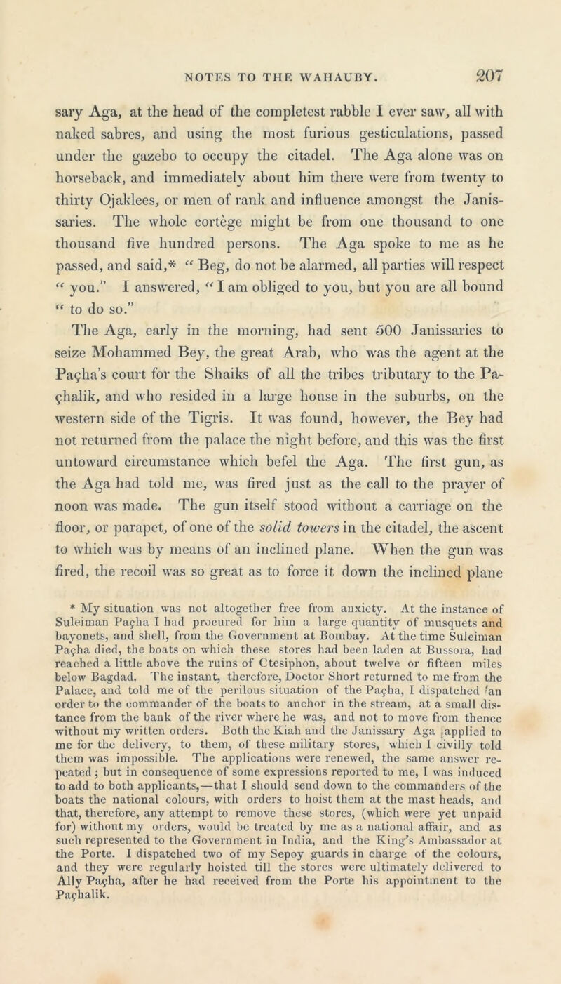 sary Aga, at the head of the completest rabble I ever saw, all with naked sabres, and using the most furious gesticulations, passed under the gazebo to occupy the citadel. The Aga alone was on horseback, and immediately about him there were from twenty to thirty Ojaklees, or men of rank, and influence amongst the Janis- saries. The whole cortege might be from one thousand to one thousand five hundred persons. The Aga spoke to me as he passed, and said,* “ Beg, do not be alarmed, all parties will respect “ you.” I answered, “ I am obliged to you, but you are all bound “ to do so.” The Aga, early in the morning, had sent 500 Janissaries to seize Mohammed Bey, the great Arab, who was the agent at the Pa?ha’s court for the Shaiks of all the tribes tributary to the Pa- fhalik, and who resided in a large house in the suburbs, on the western side of the Tigris. It was found, however, the Bey had not returned from the palace the night before, and this was the first untoward circumstance which befel the Aga. The first gun, as the Aga had told me, was fired just as the call to the prayer of noon was made. The gun itself stood without a carriage on the floor, or parapet, of one of the solid towers in the citadel, the ascent to which was by means of an inclined plane. When the gun was fired, the recoil was so great as to force it down the inclined plane * My situation was not altogether free from anxiety. At the instance of Suleiman Bayba I had procured for him a large quantity of musquets and bayonets, and shell, from the Government at Bombay. At the time Suleiman Pafha died, the boats on which these stores had been laden at Bussora, had reached a little above the ruins of Ctesiphon, about twelve or fifteen miles below Bagdad. The instant, therefore, Doctor Short returned to me from the Palace, and told me of the perilous situation of the Payha, I dispatched ?an order to the commander of the boats to anchor in the stream, at a small dis- tance from the bank of the river where he was, and not to move from thence without my written orders. Both the Kiali and the Janissary Aga applied to me for the delivery, to them, of these military stores, which I civilly told them was impossible. The applications were renewed, the same answer re- peated ; but in consequence of some expressions reported to me, I was induced to add to both applicants,—that I should send down to the commanders of the boats the national colours, with orders to hoist them at the mast heads, and that, therefore, any attempt to remove these stores, (which were yet unpaid for) without my orders, would be treated by me as a national affair, and as such represented to the Government in India, and the King’s Ambassador at the Porte. I dispatched two of my Sepoy guards in charge of the colours, and they were regularly hoisted till the stores were ultimately delivered to Ally Payha, after he had received from the Porte his appointment to the Payhalik.