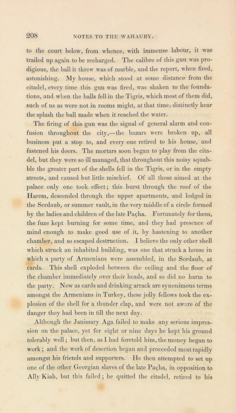 to the court, below, from whence, with immense labour, it was trailed up again to be recharged. The calibre of this gun was pro- digious, the ball it threw was of marble, and the report, when fired, astonishing. My house, which stood at some distance from the citadel, every time this gun was fired, was shaken to the founda- tions, and when the balls fell in the Tigris, which most of them did, such of us as were not in rooms might, at that time, distinctly hear the splash the ball made when it reached the water. The firing of this gun was the signal of general alarm and con- fusion throughout the city,—the bazars were broken up, all business put a stop to, and every one retired to his house, and fastened his doors. The mortars soon began to play from the cita- del, but they were so ill managed, that throughout this noisy squab- ble the greater part of the shells fell in the Tigris, or in the empty streets, and caused but little mischief. Of all those aimed at the palace only one took effect; this burst through the roof of the Harem, descended through the upper apartments, and lodged in the Serdaub, or summer vault, in the very middle of a circle formed by the ladies and children of the late Pagha. Fortunately for them, the fuze kept burning for some time, and they had presence of mind enough to make good use of it, by hastening to another chamber, and so escaped destruction. I believe the only other shell which struck an inhabited building, was one that struck a house in which a party of Armenians were assembled, in the Sordaub, at cards. This shell exploded between the ceiling and the floor of the chamber immediately over their heads, and so did no harm to the party. Now as cards and drinking arrack are synonimous terms amongst the Armenians in Turkey, these jolly fellows took the ex- plosion of the shell for a thunder clap, and were not aware of the danger they had been in till the next day. Although the Janissary Aga failed to make any serious impres- sion on the palace, yet for eight or nine days he kept his ground tolerably well; but then, as I had foretold him, the money began to work; and the work of desertion began and proceeded mostrapidly amongst his friends and supporters. He then attempted to set up one of the other Georgian slaves of the late Pagha, in opposition to Ally Kiah, but this failed; he quitted the citadel, retired to his
