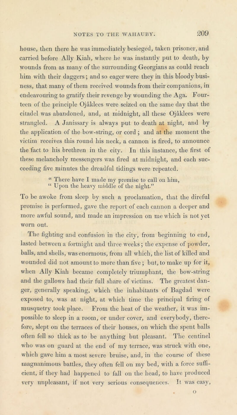 house, then there he was immediately besieged, taken prisoner, and carried before Ally Kiah, where he was instantly put to death, by wounds from as many of the surrounding Georgians as could reach him with their daggers; and so eager were they in this bloody busi- ness, that many of them received wounds from their companions, in endeavouring to gratify their revenge by wounding the Aga. Four- teen of the principle Ojaklces were seized on the same day that the citadel was abandoned, and, at midnight, all these Ojaklees were strangled. A Janissary is always put to death at night, and by the application of the bow-string, or cord ; and at the moment the victim receives this round his neck, a cannon is fired, to announce the fact to his brethren in the city. In this instance, the first of these melancholy messengers was fired at midnight, and each suc- ceeding five minutes the dreadful tidings were repeated. “ There have I made my promise to call on him, “ Upon the heavy middle of the night.” To be awoke from sleep by such a proclamation, that the direful promise is performed, gave the report of each cannon a deeper and more awful sound, and made an impression on me which is not yet worn out. The fighting and confusion in the city, from beginning to end, lasted between a fortnight and three weeks; the expense of powder, balls, and shells, was enormous, from all which, the list of killed and wounded did not amount to more than five; but, to make up for it, when Ally Kiah became completely triumphant, the bow-string and the gallows had their full share of victims. The greatest dan- ger, generally speaking, which the inhabitants of Bagdad were exposed to, was at night, at which time the principal firing of musquetry took place. From the heat of the weather, it was im- possible to sleep in a room, or under cover, and everybody, there- fore, slept on the terraces of their houses, on which the spent balls often fell so thick as to be anything but pleasant. The centinel who was on guard at the end of my terrace, was struck with one, which gave him a most severe bruise, and, in the course of these magnanimous battles, they often fell on my bed, with a force suffi- cient, if they had happened to fall on the head, to have produced very unpleasant, if not very serious consequences. It was easy, o