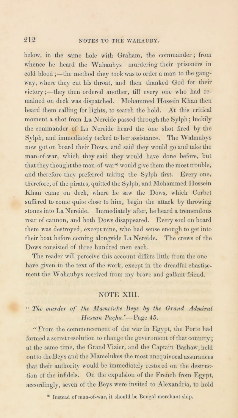 below, in the same hole with Graham, the commander; from whence he heard the Wahaubys murdering their prisoners in cold blood ;—the method they took was to order a man to the gang- way, where they cut his throat, and then thanked God for their victory;—they then ordered another, till every one who had re- mained on deck was dispatched. Mohammed Hossein Khan then heard them calling for lights, to search the hold. At this critical moment a shot from La Nereide passed through the Sylph; luckily the commander of La Nereide heard the one shot fired by the Sylph, and immediately tacked to her assistance. The Wahaubys now got on board their Dows, and said they would go and take the man-of-war, which they said they would have done before, but that they thought the man-of-war* would give them the most trouble, and therefore they preferred taking the Sylph first. Every one, therefore, of the pirates, quitted the Sylph, and Mohammed Hossein Khan came on deck, where he saw the Dows, which Corbet suffered to come quite close to him, begin the attack by throwing stones into La Nereide. Immediately after, he heard a tremendous roar of cannon, and both Dows disappeared. Every soul on board them was destroyed, except nine, who had sense enough to get into their boat before coming alongside La Nereide. The crews of the Dows consisted of three hundred men each. The reader will perceive this account differs little from the one have given in the text of the work, except in the dreadful chastise- ment the Wahaubys received from my brave and gallant friend. NOTE XIII. “ The murder of the Mameluke Beys by the Grand Admiral Hassan Pagha.—Page 45. “ From the commencement of the war in Egypt, the Porte bad formed a secret resolution to change the government of that country; at the same time, the Grand Vizier, and the Captain Bashaw, held outto theBeys and the Mamelukes the most unequivocal assurances that their authority would be immediately restored on the destruc- tion of the infidels. On the expulsion of the French from Egypt, accordingly, seven of the Beys were invited to Alexandria, to hold * Instead of man-of-war, it should be Bengal merchant ship.