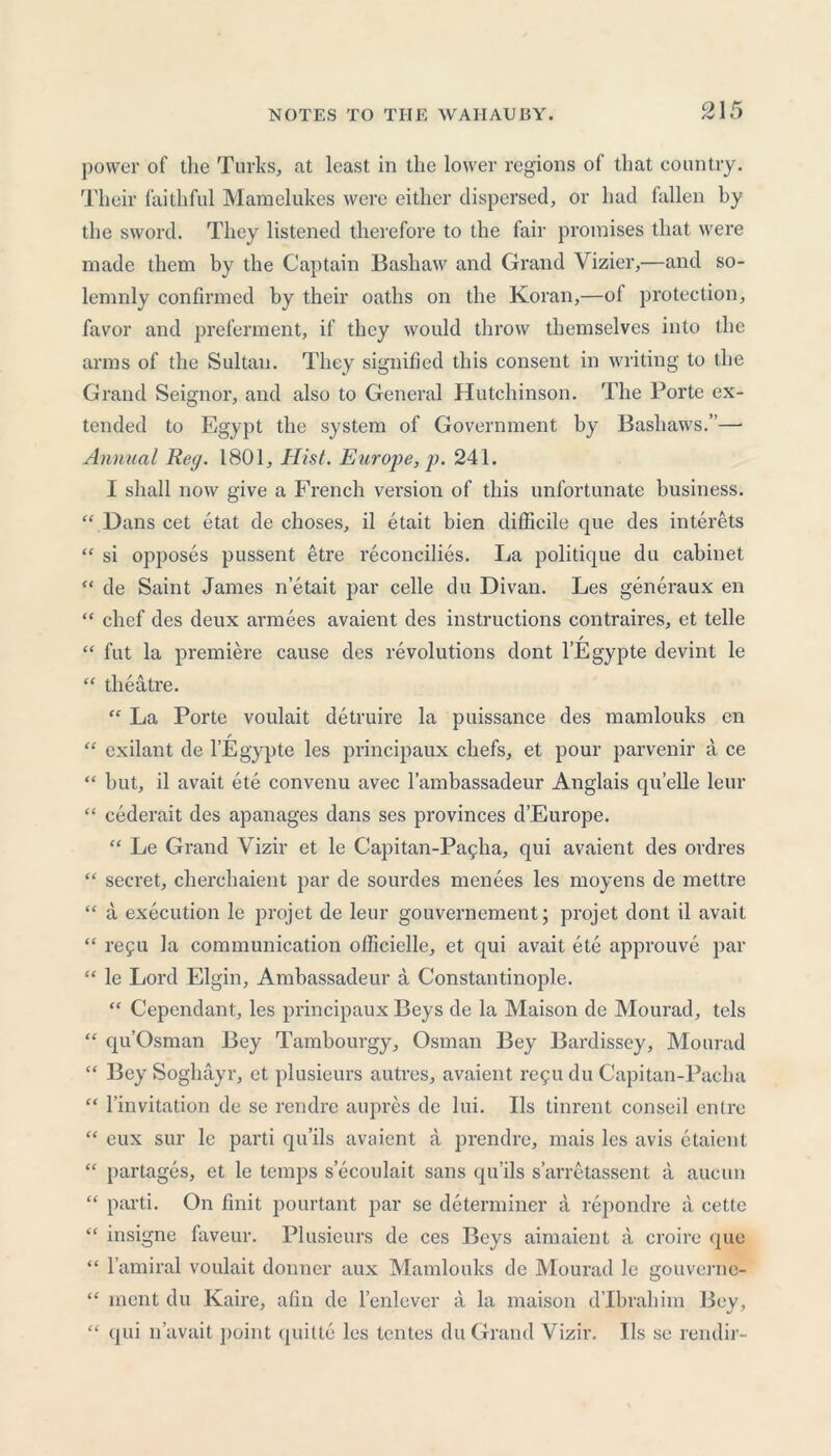 power of the Turks, at least in the lower regions of that country. Their faithful Mamelukes were either dispersed, or had fallen by the sword. They listened therefore to the fair promises that were made them by the Captain Bashaw and Grand Vizier,—and so- lemnly confirmed by their oaths on the Koran,—of protection, favor and preferment, if they would throw themselves into the arms of the Sultan. They signified this consent in writing to the Grand Seignor, and also to General Hutchinson. The Porte ex- tended to Egypt the system of Government by Bashaws.”—• Annual Reg. 1801, Hist. Europe, p. 241. I shall now give a French version of this unfortunate business. “ Dans cet etat de choses, il etait bien difficile que des interets “ si opposes pussent etre reconcilies. La politique du cabinet “ de Saint James n etait par celle du Divan. Les generaux en “ chef des deux armees avaient des instructions contraires, et telle / “ fut la premiere cause des revolutions dont l’Egypte devint le “ theatre. “ La Porte voulait detruire la puissance des mamlouks en “ exilant de l’Egypte les principaux chefs, et pour parvenir a ce “ but, il avail ete convenu avec l’ambassadeur Anglais quelle leur “ cederait des apanages dans ses provinces d’Europe. “ Le Grand V izir et le Capitan-Pagha, qui avaient des ordres “ secret, cherchaient par de sourdes menees les moyens de mettre “ a execution le projet de leur gouvernement; projet dont il avail “ refu la communication officielle, et qui avait ete approuve par “ le Lord Elgin, Ambassadeur a Constantinople. “ Cependant, les principaux Beys de la Maison de Mourad, tels “ qu’Osman Bey Tambourgy, Osman Bey Bardissey, Mourad “ Bey Soghayr, et plusieurs autres, avaient re911 du Capitan-Pacha “ l’invitation de se rendre aupres de lui. Ils tinrent conseil entrc “ eux sur le parti qu’ils avaient a prendre, mais les avis etaient “ partages, et le temps secoulait sans qu’ils s’arretassent a aucun “ parti. On finit pourtant par se determiner a repondre a cette “ insigne faveur. Plusieurs de ces Beys aimaient a croire que “ l’amiral voulait donner aux Mamlouks de Mourad le gouverne- “ ment du Kaire, afin de l’enlever a la maison d’lbrahim Bey, “ qui n’avait })oint quitte les tentes du Grand Vizir. Ils se rendir-