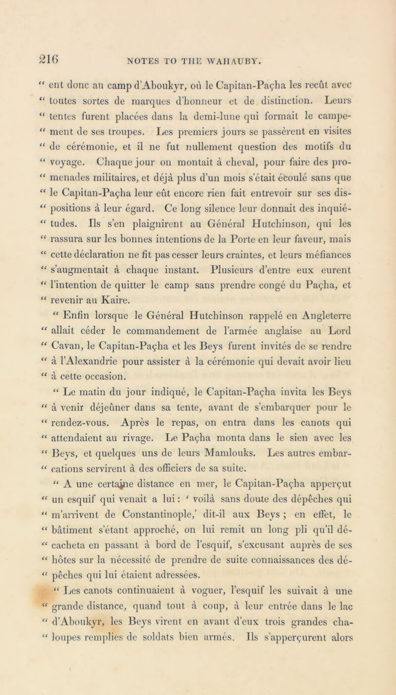 21G “ cnt done au camp d’Aboukyr, ou le Capitan-Pagha les recut avec “ toutes sortes de marques d’honneur et de distinction. Leurs “ tentes furent placees dans la demi-lune qui formait le campe- “ ment de ses troupes. Les premiers jours se passerent en visites “ de ceremonie, et il ne fut nullement question des motifs du “ voyage. Cliaque jour on montait a cheval, pour faire des pro- “ menades militaires, et deja plus d’un mois s’etait ecoule sans que “ le Capitan-Pagha leur eut encore rien fait entrevoir sur ses dis- “ positions a leur egard. Ce long silence leur donnait des inquie- “ tudes. Ils sen plaignirent au General Plutchinson, qui les “ rassura sur les bonnes intentions de la Porte en leur faveur, mais “ cette declaration ne fit pas cesser leurs craintes, et leurs mefiances “ s’augmentait a cliaque instant. Plusieurs d’entre eux eurent “ l’intention de quitter le camp sans prendre conge du Pa^ha, et “ revenir au Kaire. “ Enfin lorsque le General Hutchinson rappele en Angleterre “ allait ceder le commandement de l’armee anglaise au Lord “ Cavan, le Capitan-Pagha et les Beys furent invites de se rendre “ a l’Alexandrie pour assister a la ceremonie qui devait avoir lieu “ a cette occasion. “ Le matin du jour indique, le C'apitan-Pa^ba invita les Beys “ a venir dejeuner dans sa tente, avant de s’embarquer pour le “ rendez-vous. Apres le repas, on entra dans les canots qui “ attendaient au rivage. Le Pagha monta dans le sien avec les “ Beys, et quelques uns de leurs Mamlouks. Les autres embar- “ cations servirent a des officiers de sa suite. “ A une certaine distance en mer, le Capitan-Pagha appci^ut “ un esquif qui venait a lui: ‘ voila sans doute des depeches qui “ m’arrivent de Constantinople,’ dit-il aux Beys; en effet, le “ batiment s’etant approche, on lui remit un long pli qu’il de- “ cacbeta en passant a bord de l’esquif, s’excusant aupres de ses “ botes sur la necessite de prendre de suite connaissances des de- “ peehes qui lui etaient adressees. “ Les canots continuaient a voguer, l’esquif les suivait a une “ grande distance, quand tout a coup, a leur entree dans le lac “ d’Aboukyr, les Beys virent en avant d’eux trois grandes cha- “ loupes remplies de soldats bien armes. Ils s’apper^urent alors