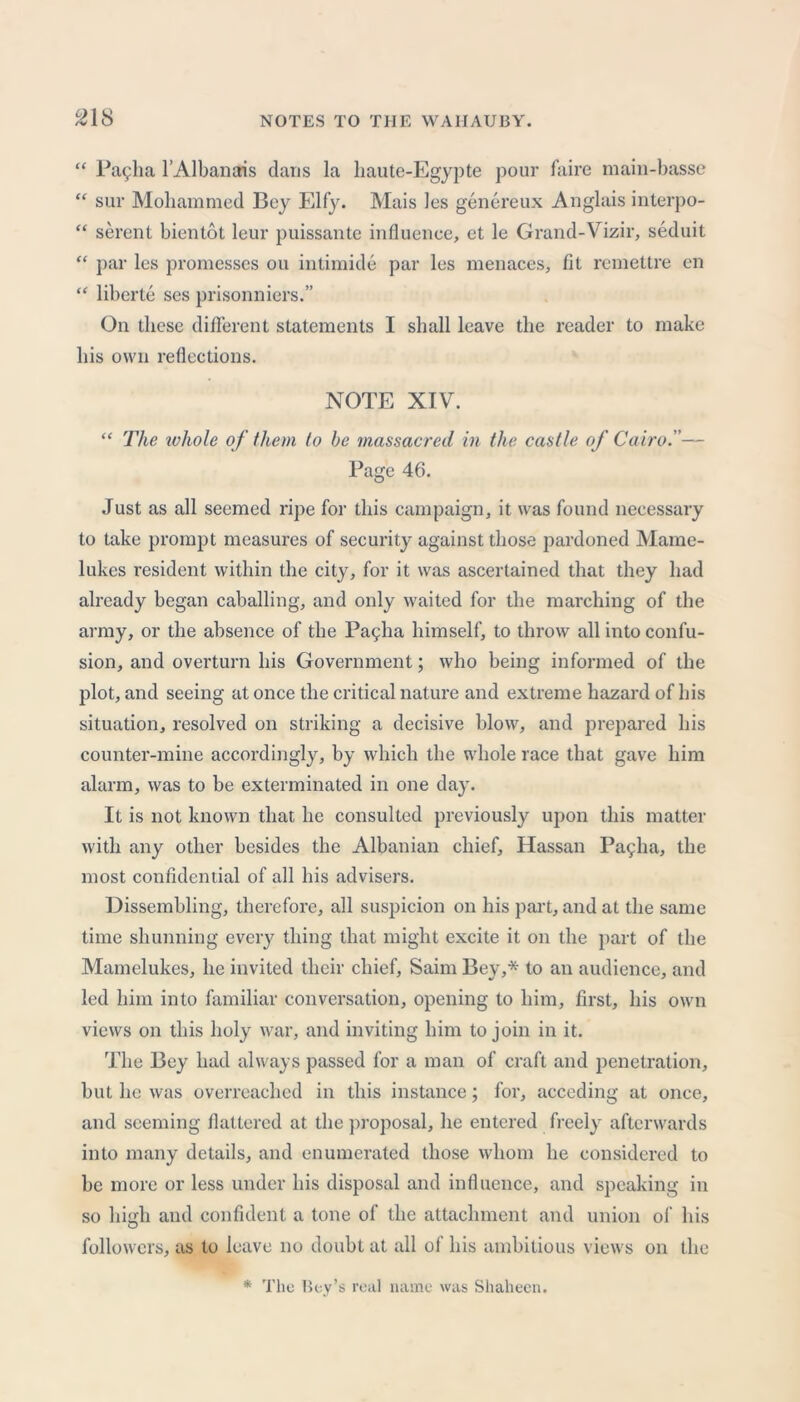 “ Pallia l’Albanais dans la haute-Egypte pour faire main-basse “ sur Mohammed Bey Elfy. Mais les genereux Anglais interpo- “ serent bientot leur puissante influence, et le Grand-Vizir, seduit “ par les promesses ou intimide par les menaces, fit remettre en “ liberie ses prisonniers.” On these different statements I shall leave the reader to make his own reflections. NOTE XIV. “ The ivhole of them to be massacred in the castle of Cairo.— Page 46. Just as all seemed ripe for this campaign, it was found necessary to take prompt measures of security against those pardoned Mame- lukes resident within the city, for it was ascertained that they had already began caballing, and only waited for the marching of the army, or the absence of tbe Payha himself, to throw all into confu- sion, and overturn his Government; who being informed of the plot, and seeing at once the critical nature and extreme hazard of his situation, resolved on striking a decisive blow, and prepared his counter-mine accordingly, by which the whole race that gave him alarm, was to be exterminated in one day. It is not known that he consulted previously upon this matter with any other besides the Albanian chief, Hassan Pacpha, the most confidential of all his advisers. Dissembling, therefore, all suspicion on his part, and at the same time shunning every thing that might excite it on the part of the Mamelukes, he invited their chief, Saim Bey,* to an audience, and led him into familiar conversation, opening to him, first, his own views on this holy war, and inviting him to join in it. The Bey had always passed for a man of craft and penetration, but he was overreached in this instance; for, acceding at once, and seeming flattered at the proposal, he entered freely afterwards into many details, and enumerated those whom he considered to be more or less under his disposal and influence, and speaking in so high and confident a tone of the attachment and union of his followers, as to leave no doubt at all ol his ambitious views on the * The Bey’s real name was Shaheen.