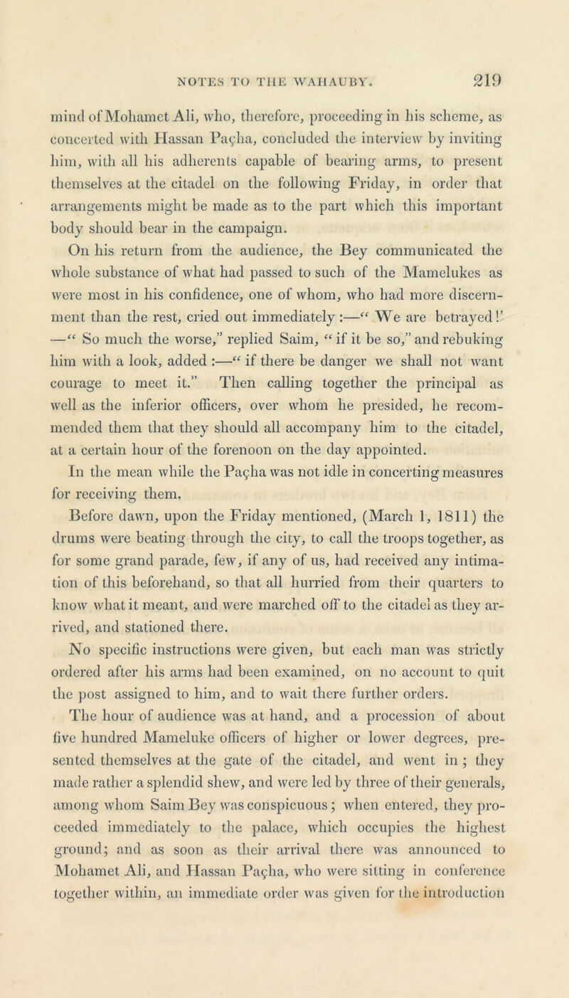 mind of Mohamet Ali, who, therefore, proceeding in his scheme, as concerted with Hassan Payha, concluded the interview by inviting him, with all his adherents capable of bearing arms, to present themselves at the citadel on the following Friday, in order that arrangements might be made as to the part which this important body should bear in the campaign. On his return from the audience, the Bey communicated the whole substance of what had passed to such of the Mamelukes as were most in his confidence, one of whom, who had more discern- ment than the rest, cried out immediately :—“ We are betrayed!’ —“ So much the worse,” replied Saim, “if it be so,” and rebuking him with a look, added :—“ if there he danger we shall not want courage to meet it.” Then calling together the principal as well as the inferior officers, over whom he presided, he recom- mended them that they should all accompany him to the citadel, at a certain hour of the forenoon on the day appointed. In the mean while the Paqlia was not idle in concerting measures for receiving them. Before dawn, upon the Friday mentioned, (March 1, 1811) the drums were beating through the city, to call the troops together, as for some grand parade, few, if any of us, had received any intima- tion of this beforehand, so that all hurried from their quarters to know what it meant, and were marched off to the citadel as they ar- rived, and stationed there. No specific instructions were given, but each man was strictly ordered after his arms had been examined, on no account to quit the post assigned to him, and to wait there further orders. The hour of audience was at hand, and a procession of about five hundred Mameluke officers of higher or lower degrees, pre- sented themselves at the gate of the citadel, and went in ; they made rather a splendid shew, and were led by three of their generals, among whom Saim Bey was conspicuous; when entered, they pro- ceeded immediately to the palace, which occupies the highest ground; and as soon as their arrival there was announced to Mohamet Ali, and Hassan Pagha, who were sitting in conference together within, an immediate order was given for the introduction
