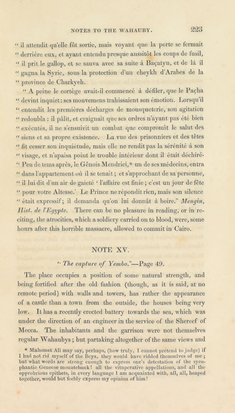 “ il attend it qu’elle fut sortie, mais voyant que la porte se fermait “ derriere eux, et ay ant entendu presque aussitot les coups de fusil, “ il prit, le gallop, et sc sauva avec sa suite a Ba9atyn, et de la il “ gagna la Syrie, sous la protection d’un cheykh d’Arabes de la “ province de Charkyeh. “ A peine le cortege avait-il commence a defiler, que le Pallia “ devint inquiet: ses mouvemens traliissaient son emotion. Lorsqu’il entendit les premieres decharges de mousqueterie, son agitation “ redoubla : il palit, et craignait que ses ordres n’ayant pas ete bien “ executes, il ne s’ensuivit un combat que compromit le salut des “ siens et sa propre existence. La vue des prisonniers et des tetes “ fit cesser son inquietude, mais elle ne renditpas la serenite a son “ visage, et n’apaisa point le trouble interieur dont il etait dechire- Feu de terns apres, le Genois Mendrici,* un de ses medecins, entra “ dansl’appartement ou il se tenait; et s’approchant de sa personne, “ il lui dit d’un air de gaiete ‘ l’affaire est finie; e’est un jour de fete “ pour votre Altesse.’ Le Prince ne repondit rien, mais son silence “ etait expressif; il demanda qu’on lui donnat a boire.” Men gin, Hist, tie I'Egypte. There can be no pleasure in reading, or in re- citing, the atrocities, which a soldiery carried on to blood, were, some hours after this horrible massacre, allowed to commit in Cairo. NOTE XV. '• The capture of Yemho.—Page 49. The place occupies a position of some natural strength, and being fortified after the old fashion (though, as it is said, at no remote period) with walls and towers, has rather the appearance of a castle than a town from the outside, the houses being very low. It has a recently erected battery towards the sea, which was under the direction of an engineer in the service of the Shereef of Mecca. The inhabitants and the garrison were not themselves regular Wahaubys; but partaking altogether of the same views and * Mahomet Ali may say, pei’haps, (how truly, I cannot pretend to judge) if I had not rid myself of the Beys, they would have ridded themselves of me ; but what words are strong enough to express one’s detestation of the syco- phantic Genoese mountebank! all the vituperative appellations, and all the opprobrious epithets, in every language 1 am acquainted with, all, all, heaped together, would but feebly express my opinion of him !