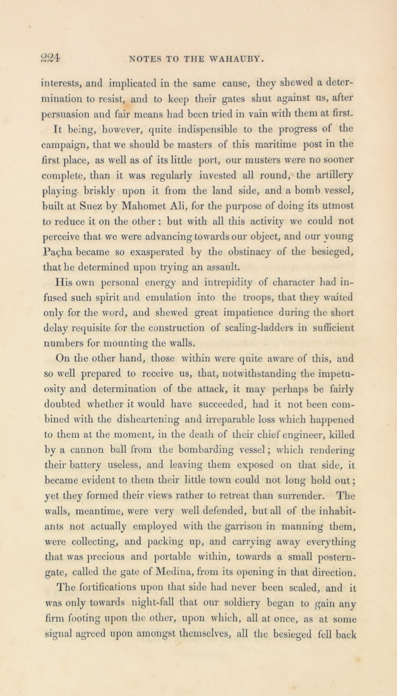 interests, and implicated in the same cause, they shewed a deter- mination to resist, and to keep their gates shut against us, after persuasion and fair means had been tried in vain with them at first. It being, however, quite indispensible to the progress of the campaign, that we should be masters of this maritime post in the first place, as well as of its little port, our musters were no sooner complete, than it was regularly invested all round, the artillery playing, briskly upon it from the land side, and a bomb vessel, built at Suez by Mahomet Ali, for the purpose of doing its utmost to reduce it on the other: but with all this activity we could not perceive that we were advancing towards our object, and our young Pallia became so exasperated by the obstinacy of the besieged, that he determined upon trying an assault. His own personal energy and intrepidity of character had in- fused such spirit and emulation into the troops, that they waited only for the word, and shewed great impatience during the short delay requisite for the construction of scaling-ladders in sufficient numbers for mounting the walls. On the other hand, those within were quite aware of this, and so well prepared to receive us, that, notwithstanding the impetu- osity and determination of the attack, it may perhaps be fairly doubted whether it would have succeeded, had it not been com- bined with the disheartening and irreparable loss which happened to them at the moment, in the death of their chief engineer, killed by a cannon ball from the bombarding vessel; which rendering their battery useless, and leaving them exposed on that side, it became evident to them their little town could not long hold out; yet they formed their views rather to retreat than surrender. The walls, meantime, were very well defended, but all of the inhabit- ants not actually employed with the garrison in manning them, were collecting, and packing up, and carrying away everything that was precious and portable within, towards a small postern- gate, called the gate of Medina, from its opening in that direction. The fortifications upon that side had never been scaled, and it was only towards night-fall that our soldiery began to gain any firm footing upon the other, upon which, all at once, as at some signal agreed upon amongst themselves, all the besieged fell back