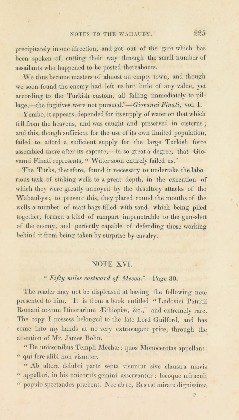 precipitately in one direction, and got out of the gate which has been spoken of, cutting their way through the small number of assailants who happened to be posted thereabouts. We thus became masters of almost an empty town, and though we soon found the enemy had left us but little ol any value, yet according to the Turkish custom, all falling immediately to pil- lage,—the fugitives were not pursued.”—Giovanni Finati, vol. I. Yembo, it appears, depended for its supply of water on that which fell from the heavens, and was caught and preserved in cisterns; and this, though sufficient for the use of its own limited population, failed to afford a sufficient supply for the large Turkish force assembled there after its capture,—in so great a degree, that Gio- vanni Finati represents, “ Water soon entirely failed us.” The Turks, therefore, found it necessary to undertake the labo- rious task of sinking wells to a great depth, in the execution of which they were greatly annoyed by the desultory attacks of the Wahaubys; to prevent this, they placed round the mouths of the wells a number of matt bags filled with sand, which being piled together, formed a kind of rampart impenetrable to the gun-shot of the enemy, and perfectly capable of defending those working behind it from being taken by surprise by cavalry. NOTE XVI. “ Fifty miles eastward of Mecca.—Page 30. The reader may not be displeased at having the following note presented to him. It is from a book entitled “ Ludovici Patritii Romani novum Itinerarium ^Ethiopia;, &c.,” and extremely rare. The copy I possess belonged to the late Lord Guilford, and has come into my hands at no very extravagant price, through the attention of Mr. James Bohn. “ De unicornibus Tcmpli Mediae: quos Monocerotas appellant: “ qui fere alibi non visunter. “ Ab altera delubri parte septa visuntur sive claustra mavis “ appellari, in his unicornis gemini asservantur : locoque miraculi “ popnlo spectandos praebent. Nec ab re, Res est miratu dignissima p
